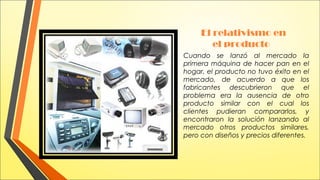 El relativismo en
el producto
Cuando se lanzó al mercado la
primera máquina de hacer pan en el
hogar, el producto no tuvo éxito en el
mercado, de acuerdo a que los
fabricantes descubrieron que el
problema era la ausencia de otro
producto similar con el cual los
clientes pudieran compararlos, y
encontraron la solución lanzando al
mercado otros productos similares,
pero con diseños y precios diferentes.

 