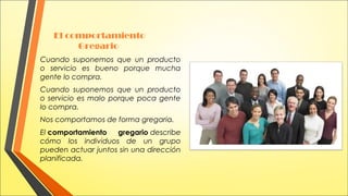  

El comportamiento
Gregario

Cuando suponemos que un producto
o servicio es bueno porque mucha
gente lo compra.
Cuando suponemos que un producto
o servicio es malo porque poca gente
lo compra.
Nos comportamos de forma gregaria.
El comportamiento
gregario describe
cómo los individuos de un grupo
pueden actuar juntos sin una dirección
planificada.

 