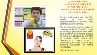 LAS DESICIONES
METACONSIENTES DEL
CONSUMIDOR. SU
IMPORTANCIA EN EL DISEÑO
DEL PRODUCTO.
Es bien sabido que una decisión
llevara
a
un
futuro
arrepentimiento o a una total
satisfacción de compra.
Por el contrario casi no existe la
compra racional. Cuanto mayor
es el riesgo percibido, más difícil
es la decisión de compra, ya que
la toma de decisión de compra
se puede influir sobre una
persona para que compre un
producto y excluya a otros, que
inclusive satisfacen la misma
necesidad.
- Daniel Kanemann

 