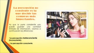 La percepción no
consiente es la
que decide las
compras más
importantes.
Ya que la parte consiente solo
puede
guardar
una
cantidad
limitada de información, veamos a
continuación las diferencias:

•La percepción metaconciente
(inconsciente).

• La percepción consciente.

 
