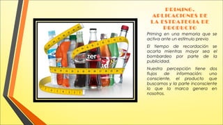 PRIMING.
APLICACIONES DE
LA ESTRATEGIA DE
PRODUCTO
Priming en una memoria que se
activa ante un estímulo previo
El tiempo de recordación se
acorta mientras mayor sea el
bombardeo por parte de la
publicidad.
Nuestra percepción tiene dos
flujos
de
información:
uno
consciente, el producto que
buscamos y la parte inconsciente
lo que la marca genera en
nosotros.

 