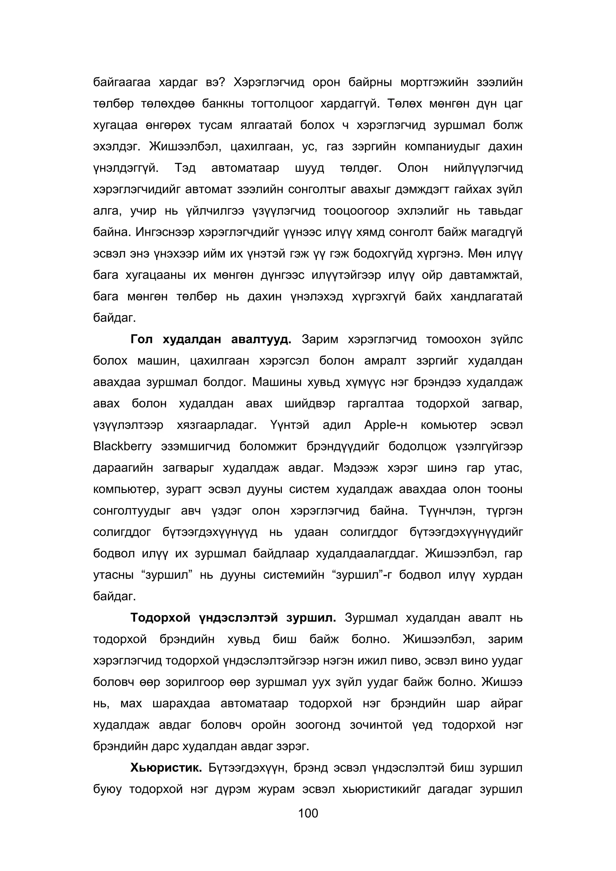 100
байгаагаа хардаг вэ? Хэрэглэгчид орон байрны мортгэжийн зээлийн
төлбөр төлөхдөө банкны тогтолцоог хардаггүй. Төлөх мөнгөн дүн цаг
хугацаа өнгөрөх тусам ялгаатай болох ч хэрэглэгчид зуршмал болж
эхэлдэг. Жишээлбэл, цахилгаан, ус, газ зэргийн компаниудыг дахин
үнэлдэггүй. Тэд автоматаар шууд төлдөг. Олон нийлүүлэгчид
хэрэглэгчидийг автомат зээлийн сонголтыг авахыг дэмждэгт гайхах зүйл
алга, учир нь үйлчилгээ үзүүлэгчид тооцоогоор эхлэлийг нь тавьдаг
байна. Ингэснээр хэрэглэгчдийг үүнээс илүү хямд сонголт байж магадгүй
эсвэл энэ үнэхээр ийм их үнэтэй гэж үү гэж бодохгүйд хүргэнэ. Мөн илүү
бага хугацааны их мөнгөн дүнгээс илүүтэйгээр илүү ойр давтамжтай,
бага мөнгөн төлбөр нь дахин үнэлэхэд хүргэхгүй байх хандлагатай
байдаг.
Гол худалдан авалтууд. Зарим хэрэглэгчид томоохон зүйлс
болох машин, цахилгаан хэрэгсэл болон амралт зэргийг худалдан
авахдаа зуршмал болдог. Машины хувьд хүмүүс нэг брэндээ худалдаж
авах болон худалдан авах шийдвэр гаргалтаа тодорхой загвар,
үзүүлэлтээр хязгаарладаг. Үүнтэй адил Apple-н комьютер эсвэл
Blackberry эзэмшигчид боломжит брэндүүдийг бодолцож үзэлгүйгээр
дараагийн загварыг худалдаж авдаг. Мэдээж хэрэг шинэ гар утас,
компьютер, зурагт эсвэл дууны систем худалдаж авахдаа олон тооны
сонголтуудыг авч үздэг олон хэрэглэгчид байна. Түүнчлэн, түргэн
солигддог бүтээгдэхүүнүүд нь удаан солигддог бүтээгдэхүүнүүдийг
бодвол илүү их зуршмал байдлаар худалдаалагддаг. Жишээлбэл, гар
утасны “зуршил” нь дууны системийн “зуршил”-г бодвол илүү хурдан
байдаг.
Тодорхой үндэслэлтэй зуршил. Зуршмал худалдан авалт нь
тодорхой брэндийн хувьд биш байж болно. Жишээлбэл, зарим
хэрэглэгчид тодорхой үндэслэлтэйгээр нэгэн ижил пиво, эсвэл вино уудаг
боловч өөр зорилгоор өөр зуршмал уух зүйл уудаг байж болно. Жишээ
нь, мах шарахдаа автоматаар тодорхой нэг брэндийн шар айраг
худалдаж авдаг боловч оройн зоогонд зочинтой үед тодорхой нэг
брэндийн дарс худалдан авдаг зэрэг.
Хьюристик. Бүтээгдэхүүн, брэнд эсвэл үндэслэлтэй биш зуршил
буюу тодорхой нэг дүрэм журам эсвэл хьюристикийг дагадаг зуршил
 