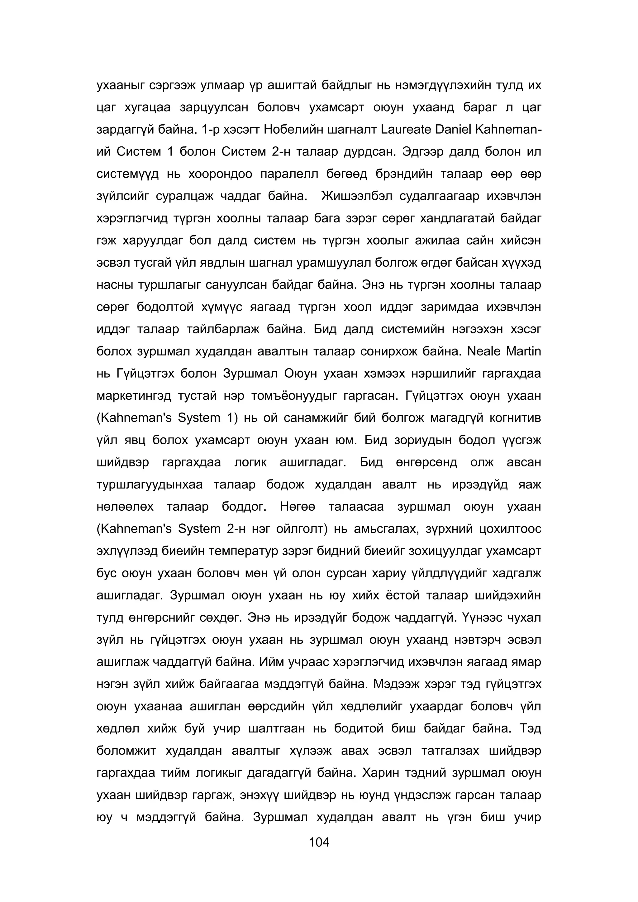 104
ухааныг сэргээж улмаар үр ашигтай байдлыг нь нэмэгдүүлэхийн тулд их
цаг хугацаа зарцуулсан боловч ухамсарт оюун ухаанд бараг л цаг
зардаггүй байна. 1-р хэсэгт Нобелийн шагналт Laureate Daniel Kahneman-
ий Систем 1 болон Систем 2-н талаар дурдсан. Эдгээр далд болон ил
системүүд нь хоорондоо паралелл бөгөөд брэндийн талаар өөр өөр
зүйлсийг суралцаж чаддаг байна. Жишээлбэл судалгаагаар ихэвчлэн
хэрэглэгчид түргэн хоолны талаар бага зэрэг сөрөг хандлагатай байдаг
гэж харуулдаг бол далд систем нь түргэн хоолыг ажилаа сайн хийсэн
эсвэл тусгай үйл явдлын шагнал урамшуулал болгож өгдөг байсан хүүхэд
насны туршлагыг сануулсан байдаг байна. Энэ нь түргэн хоолны талаар
сөрөг бодолтой хүмүүс яагаад түргэн хоол иддэг заримдаа ихэвчлэн
иддэг талаар тайлбарлаж байна. Бид далд системийн нэгээхэн хэсэг
болох зуршмал худалдан авалтын талаар сонирхож байна. Neale Martin
нь Гүйцэтгэх болон Зуршмал Оюун ухаан хэмээх нэршилийг гаргахдаа
маркетингэд тустай нэр томъёонуудыг гаргасан. Гүйцэтгэх оюун ухаан
(Kahneman's System 1) нь ой санамжийг бий болгож магадгүй когнитив
үйл явц болох ухамсарт оюун ухаан юм. Бид зориудын бодол үүсгэж
шийдвэр гаргахдаа логик ашигладаг. Бид өнгөрсөнд олж авсан
туршлагуудынхаа талаар бодож худалдан авалт нь ирээдүйд яаж
нөлөөлөх талаар боддог. Нөгөө талаасаа зуршмал оюун ухаан
(Kahneman's System 2-н нэг ойлголт) нь амьсгалах, зүрхний цохилтоос
эхлүүлээд биеийн температур зэрэг бидний биеийг зохицуулдаг ухамсарт
бус оюун ухаан боловч мөн үй олон сурсан хариу үйлдлүүдийг хадгалж
ашигладаг. Зуршмал оюун ухаан нь юу хийх ёстой талаар шийдэхийн
тулд өнгөрснийг сөхдөг. Энэ нь ирээдүйг бодож чаддаггүй. Үүнээс чухал
зүйл нь гүйцэтгэх оюун ухаан нь зуршмал оюун ухаанд нэвтэрч эсвэл
ашиглаж чаддаггүй байна. Ийм учраас хэрэглэгчид ихэвчлэн яагаад ямар
нэгэн зүйл хийж байгаагаа мэддэггүй байна. Мэдээж хэрэг тэд гүйцэтгэх
оюун ухаанаа ашиглан өөрсдийн үйл хөдлөлийг ухаардаг боловч үйл
хөдлөл хийж буй учир шалтгаан нь бодитой биш байдаг байна. Тэд
боломжит худалдан авалтыг хүлээж авах эсвэл татгалзах шийдвэр
гаргахдаа тийм логикыг дагадаггүй байна. Харин тэдний зуршмал оюун
ухаан шийдвэр гаргаж, энэхүү шийдвэр нь юунд үндэслэж гарсан талаар
юу ч мэддэггүй байна. Зуршмал худалдан авалт нь үгэн биш учир
 