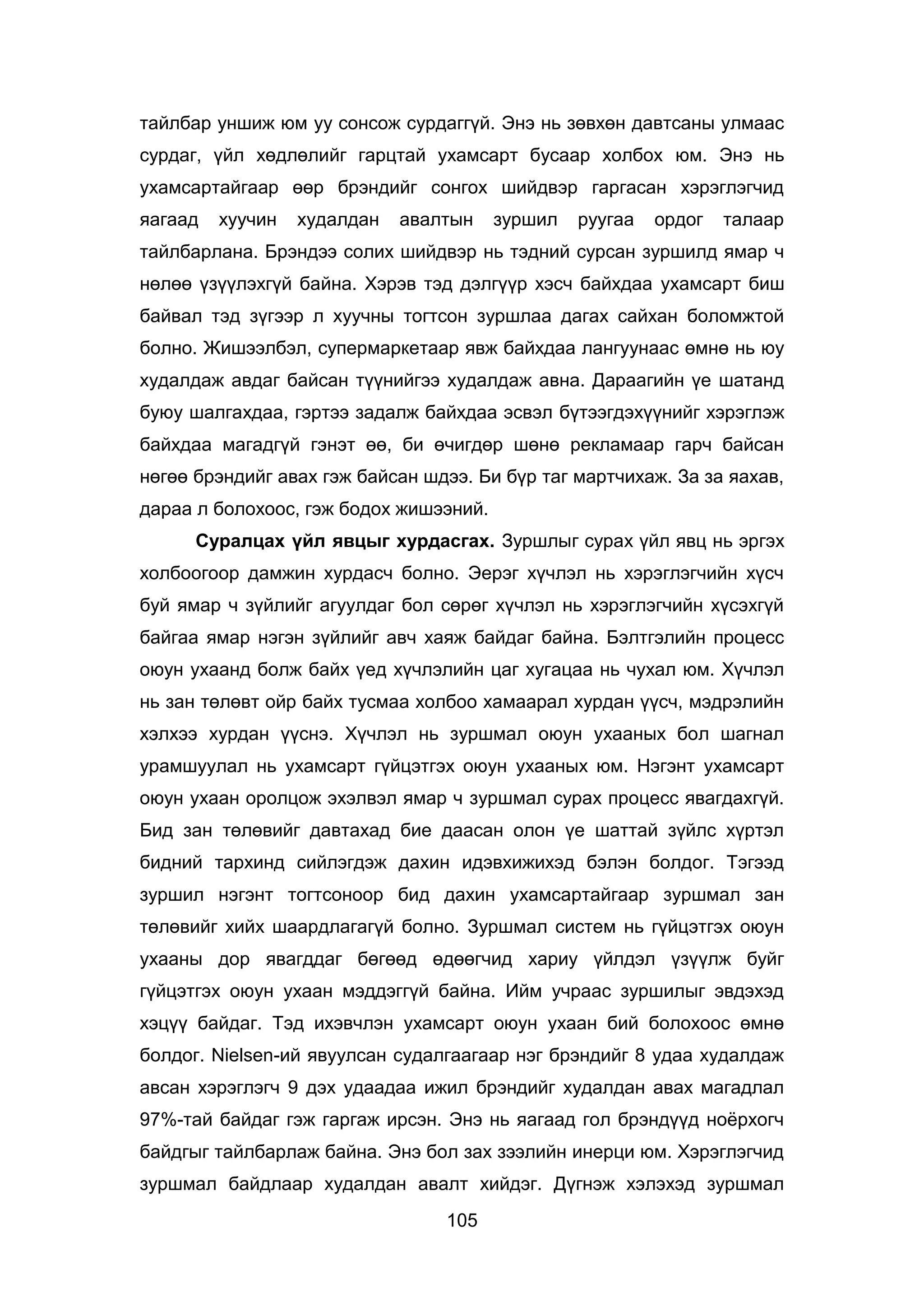 105
тайлбар уншиж юм уу сонсож сурдаггүй. Энэ нь зөвхөн давтсаны улмаас
сурдаг, үйл хөдлөлийг гарцтай ухамсарт бусаар холбох юм. Энэ нь
ухамсартайгаар өөр брэндийг сонгох шийдвэр гаргасан хэрэглэгчид
яагаад хуучин худалдан авалтын зуршил руугаа ордог талаар
тайлбарлана. Брэндээ солих шийдвэр нь тэдний сурсан зуршилд ямар ч
нөлөө үзүүлэхгүй байна. Хэрэв тэд дэлгүүр хэсч байхдаа ухамсарт биш
байвал тэд зүгээр л хуучны тогтсон зуршлаа дагах сайхан боломжтой
болно. Жишээлбэл, супермаркетаар явж байхдаа лангуунаас өмнө нь юу
худалдаж авдаг байсан түүнийгээ худалдаж авна. Дараагийн үе шатанд
буюу шалгахдаа, гэртээ задалж байхдаа эсвэл бүтээгдэхүүнийг хэрэглэж
байхдаа магадгүй гэнэт өө, би өчигдөр шөнө рекламаар гарч байсан
нөгөө брэндийг авах гэж байсан шдээ. Би бүр таг мартчихаж. За за яахав,
дараа л болохоос, гэж бодох жишээний.
Суралцах үйл явцыг хурдасгах. Зуршлыг сурах үйл явц нь эргэх
холбоогоор дамжин хурдасч болно. Эерэг хүчлэл нь хэрэглэгчийн хүсч
буй ямар ч зүйлийг агуулдаг бол сөрөг хүчлэл нь хэрэглэгчийн хүсэхгүй
байгаа ямар нэгэн зүйлийг авч хаяж байдаг байна. Бэлтгэлийн процесс
оюун ухаанд болж байх үед хүчлэлийн цаг хугацаа нь чухал юм. Хүчлэл
нь зан төлөвт ойр байх тусмаа холбоо хамаарал хурдан үүсч, мэдрэлийн
хэлхээ хурдан үүснэ. Хүчлэл нь зуршмал оюун ухааных бол шагнал
урамшуулал нь ухамсарт гүйцэтгэх оюун ухааных юм. Нэгэнт ухамсарт
оюун ухаан оролцож эхэлвэл ямар ч зуршмал сурах процесс явагдахгүй.
Бид зан төлөвийг давтахад бие даасан олон үе шаттай зүйлс хүртэл
бидний тархинд сийлэгдэж дахин идэвхижихэд бэлэн болдог. Тэгээд
зуршил нэгэнт тогтсоноор бид дахин ухамсартайгаар зуршмал зан
төлөвийг хийх шаардлагагүй болно. Зуршмал систем нь гүйцэтгэх оюун
ухааны дор явагддаг бөгөөд өдөөгчид хариу үйлдэл үзүүлж буйг
гүйцэтгэх оюун ухаан мэддэггүй байна. Ийм учраас зуршилыг эвдэхэд
хэцүү байдаг. Тэд ихэвчлэн ухамсарт оюун ухаан бий болохоос өмнө
болдог. Nielsen-ий явуулсан судалгаагаар нэг брэндийг 8 удаа худалдаж
авсан хэрэглэгч 9 дэх удаадаа ижил брэндийг худалдан авах магадлал
97%-тай байдаг гэж гаргаж ирсэн. Энэ нь яагаад гол брэндүүд ноёрхогч
байдгыг тайлбарлаж байна. Энэ бол зах зээлийн инерци юм. Хэрэглэгчид
зуршмал байдлаар худалдан авалт хийдэг. Дүгнэж хэлэхэд зуршмал
 