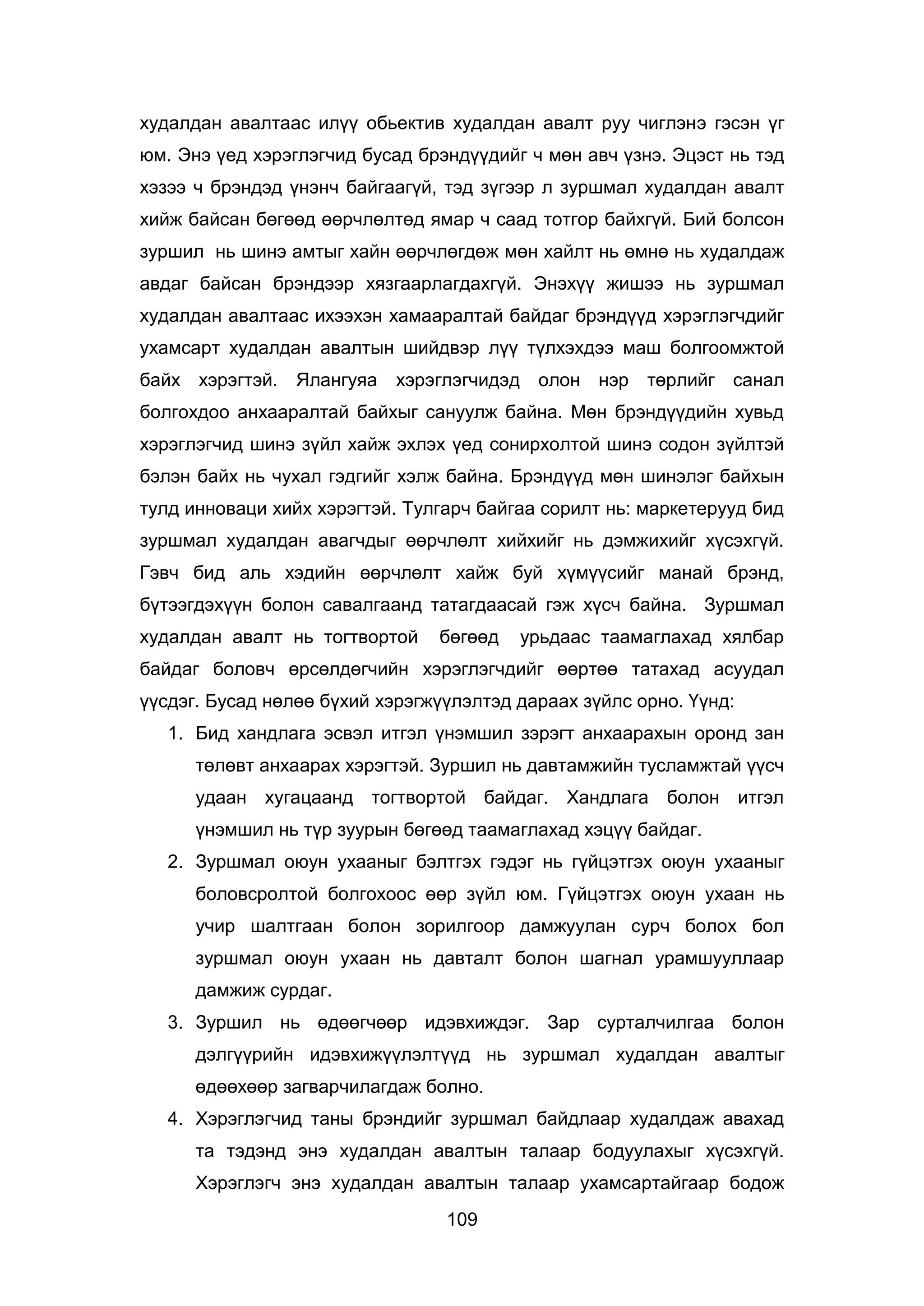 109
худалдан авалтаас илүү обьектив худалдан авалт руу чиглэнэ гэсэн үг
юм. Энэ үед хэрэглэгчид бусад брэндүүдийг ч мөн авч үзнэ. Эцэст нь тэд
хэзээ ч брэндэд үнэнч байгаагүй, тэд зүгээр л зуршмал худалдан авалт
хийж байсан бөгөөд өөрчлөлтөд ямар ч саад тотгор байхгүй. Бий болсон
зуршил нь шинэ амтыг хайн өөрчлөгдөж мөн хайлт нь өмнө нь худалдаж
авдаг байсан брэндээр хязгаарлагдахгүй. Энэхүү жишээ нь зуршмал
худалдан авалтаас ихээхэн хамааралтай байдаг брэндүүд хэрэглэгчдийг
ухамсарт худалдан авалтын шийдвэр лүү түлхэхдээ маш болгоомжтой
байх хэрэгтэй. Ялангуяа хэрэглэгчидэд олон нэр төрлийг санал
болгохдоо анхааралтай байхыг сануулж байна. Мөн брэндүүдийн хувьд
хэрэглэгчид шинэ зүйл хайж эхлэх үед сонирхолтой шинэ содон зүйлтэй
бэлэн байх нь чухал гэдгийг хэлж байна. Брэндүүд мөн шинэлэг байхын
тулд инноваци хийх хэрэгтэй. Тулгарч байгаа сорилт нь: маркетерууд бид
зуршмал худалдан авагчдыг өөрчлөлт хийхийг нь дэмжихийг хүсэхгүй.
Гэвч бид аль хэдийн өөрчлөлт хайж буй хүмүүсийг манай брэнд,
бүтээгдэхүүн болон савалгаанд татагдаасай гэж хүсч байна. Зуршмал
худалдан авалт нь тогтвортой бөгөөд урьдаас таамаглахад хялбар
байдаг боловч өрсөлдөгчийн хэрэглэгчдийг өөртөө татахад асуудал
үүсдэг. Бусад нөлөө бүхий хэрэгжүүлэлтэд дараах зүйлс орно. Үүнд:
1. Бид хандлага эсвэл итгэл үнэмшил зэрэгт анхаарахын оронд зан
төлөвт анхаарах хэрэгтэй. Зуршил нь давтамжийн тусламжтай үүсч
удаан хугацаанд тогтвортой байдаг. Хандлага болон итгэл
үнэмшил нь түр зуурын бөгөөд таамаглахад хэцүү байдаг.
2. Зуршмал оюун ухааныг бэлтгэх гэдэг нь гүйцэтгэх оюун ухааныг
боловсролтой болгохоос өөр зүйл юм. Гүйцэтгэх оюун ухаан нь
учир шалтгаан болон зорилгоор дамжуулан сурч болох бол
зуршмал оюун ухаан нь давталт болон шагнал урамшууллаар
дамжиж сурдаг.
3. Зуршил нь өдөөгчөөр идэвхиждэг. Зар сурталчилгаа болон
дэлгүүрийн идэвхижүүлэлтүүд нь зуршмал худалдан авалтыг
өдөөхөөр загварчилагдаж болно.
4. Хэрэглэгчид таны брэндийг зуршмал байдлаар худалдаж авахад
та тэдэнд энэ худалдан авалтын талаар бодуулахыг хүсэхгүй.
Хэрэглэгч энэ худалдан авалтын талаар ухамсартайгаар бодож
 