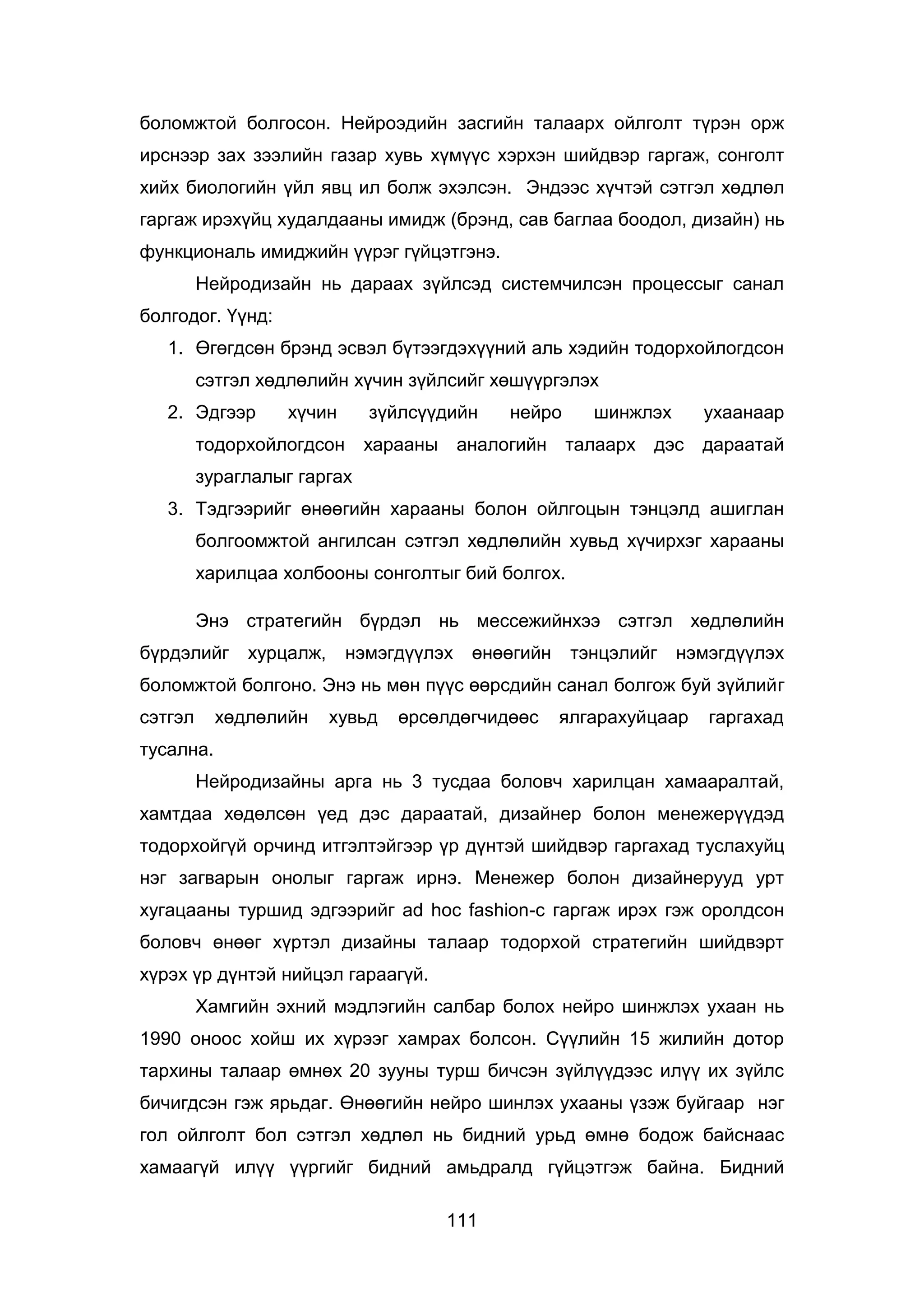 111
боломжтой болгосон. Нейроэдийн засгийн талаарх ойлголт түрэн орж
ирснээр зах зээлийн газар хувь хүмүүс хэрхэн шийдвэр гаргаж, сонголт
хийх биологийн үйл явц ил болж эхэлсэн. Эндээс хүчтэй сэтгэл хөдлөл
гаргаж ирэхүйц худалдааны имидж (брэнд, сав баглаа боодол, дизайн) нь
функциональ имиджийн үүрэг гүйцэтгэнэ.
Нейродизайн нь дараах зүйлсэд системчилсэн процессыг санал
болгодог. Үүнд:
1. Өгөгдсөн брэнд эсвэл бүтээгдэхүүний аль хэдийн тодорхойлогдсон
сэтгэл хөдлөлийн хүчин зүйлсийг хөшүүргэлэх
2. Эдгээр хүчин зүйлсүүдийн нейро шинжлэх ухаанаар
тодорхойлогдсон харааны аналогийн талаарх дэс дараатай
зураглалыг гаргах
3. Тэдгээрийг өнөөгийн харааны болон ойлгоцын тэнцэлд ашиглан
болгоомжтой ангилсан сэтгэл хөдлөлийн хувьд хүчирхэг харааны
харилцаа холбооны сонголтыг бий болгох.
Энэ стратегийн бүрдэл нь мессежийнхээ сэтгэл хөдлөлийн
бүрдэлийг хурцалж, нэмэгдүүлэх өнөөгийн тэнцэлийг нэмэгдүүлэх
боломжтой болгоно. Энэ нь мөн пүүс өөрсдийн санал болгож буй зүйлийг
сэтгэл хөдлөлийн хувьд өрсөлдөгчидөөс ялгарахуйцаар гаргахад
тусална.
Нейродизайны арга нь 3 тусдаа боловч харилцан хамааралтай,
хамтдаа хөдөлсөн үед дэс дараатай, дизайнер болон менежерүүдэд
тодорхойгүй орчинд итгэлтэйгээр үр дүнтэй шийдвэр гаргахад туслахуйц
нэг загварын онолыг гаргаж ирнэ. Менежер болон дизайнерууд урт
хугацааны туршид эдгээрийг ad hoc fashion-с гаргаж ирэх гэж оролдсон
боловч өнөөг хүртэл дизайны талаар тодорхой стратегийн шийдвэрт
хүрэх үр дүнтэй нийцэл гараагүй.
Хамгийн эхний мэдлэгийн салбар болох нейро шинжлэх ухаан нь
1990 оноос хойш их хүрээг хамрах болсон. Сүүлийн 15 жилийн дотор
тархины талаар өмнөх 20 зууны турш бичсэн зүйлүүдээс илүү их зүйлс
бичигдсэн гэж ярьдаг. Өнөөгийн нейро шинлэх ухааны үзэж буйгаар нэг
гол ойлголт бол сэтгэл хөдлөл нь бидний урьд өмнө бодож байснаас
хамаагүй илүү үүргийг бидний амьдралд гүйцэтгэж байна. Бидний
 