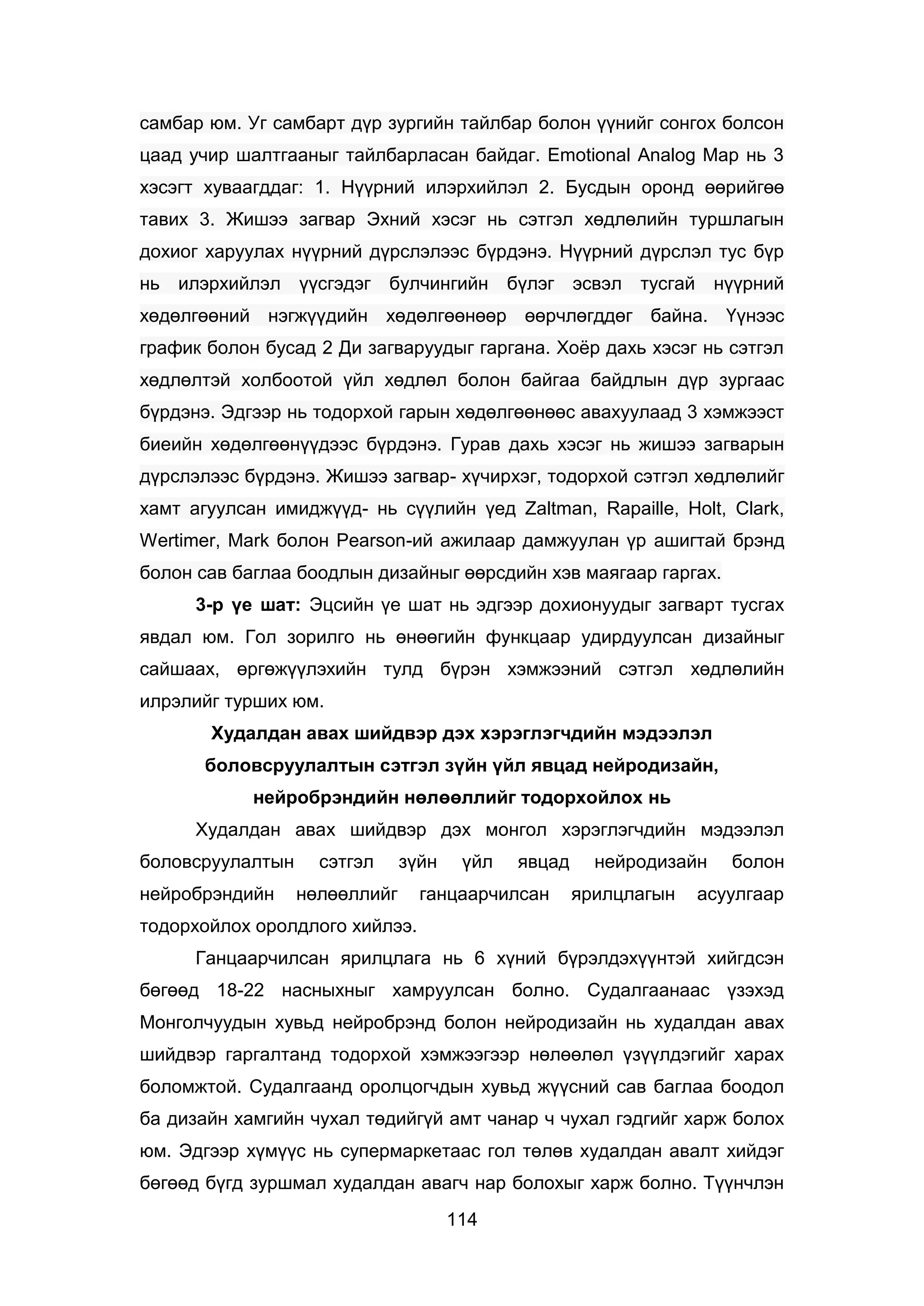 114
самбар юм. Уг самбарт дүр зургийн тайлбар болон үүнийг сонгох болсон
цаад учир шалтгааныг тайлбарласан байдаг. Emotional Analog Map нь 3
хэсэгт хуваагддаг: 1. Нүүрний илэрхийлэл 2. Бусдын оронд өөрийгөө
тавих 3. Жишээ загвар Эхний хэсэг нь сэтгэл хөдлөлийн туршлагын
дохиог харуулах нүүрний дүрслэлээс бүрдэнэ. Нүүрний дүрслэл тус бүр
нь илэрхийлэл үүсгэдэг булчингийн бүлэг эсвэл тусгай нүүрний
хөдөлгөөний нэгжүүдийн хөдөлгөөнөөр өөрчлөгддөг байна. Үүнээс
график болон бусад 2 Ди загваруудыг гаргана. Хоёр дахь хэсэг нь сэтгэл
хөдлөлтэй холбоотой үйл хөдлөл болон байгаа байдлын дүр зургаас
бүрдэнэ. Эдгээр нь тодорхой гарын хөдөлгөөнөөс авахуулаад 3 хэмжээст
биеийн хөдөлгөөнүүдээс бүрдэнэ. Гурав дахь хэсэг нь жишээ загварын
дүрслэлээс бүрдэнэ. Жишээ загвар- хүчирхэг, тодорхой сэтгэл хөдлөлийг
хамт агуулсан имиджүүд- нь сүүлийн үед Zaltman, Rapaille, Holt, Clark,
Wertimer, Mark болон Pearson-ий ажилаар дамжуулан үр ашигтай брэнд
болон сав баглаа боодлын дизайныг өөрсдийн хэв маягаар гаргах.
3-р үе шат: Эцсийн үе шат нь эдгээр дохионуудыг загварт тусгах
явдал юм. Гол зорилго нь өнөөгийн функцаар удирдуулсан дизайныг
сайшаах, өргөжүүлэхийн тулд бүрэн хэмжээний сэтгэл хөдлөлийн
илрэлийг турших юм.
Худалдан авах шийдвэр дэх хэрэглэгчдийн мэдээлэл
боловсруулалтын сэтгэл зүйн үйл явцад нейродизайн,
нейробрэндийн нөлөөллийг тодорхойлох нь
Худалдан авах шийдвэр дэх монгол хэрэглэгчдийн мэдээлэл
боловсруулалтын сэтгэл зүйн үйл явцад нейродизайн болон
нейробрэндийн нөлөөллийг ганцаарчилсан ярилцлагын асуулгаар
тодорхойлох оролдлого хийлээ.
Ганцаарчилсан ярилцлага нь 6 хүний бүрэлдэхүүнтэй хийгдсэн
бөгөөд 18-22 насныхныг хамруулсан болно. Судалгаанаас үзэхэд
Монголчуудын хувьд нейробрэнд болон нейродизайн нь худалдан авах
шийдвэр гаргалтанд тодорхой хэмжээгээр нөлөөлөл үзүүлдэгийг харах
боломжтой. Судалгаанд оролцогчдын хувьд жүүсний сав баглаа боодол
ба дизайн хамгийн чухал төдийгүй амт чанар ч чухал гэдгийг харж болох
юм. Эдгээр хүмүүс нь супермаркетаас гол төлөв худалдан авалт хийдэг
бөгөөд бүгд зуршмал худалдан авагч нар болохыг харж болно. Түүнчлэн
 