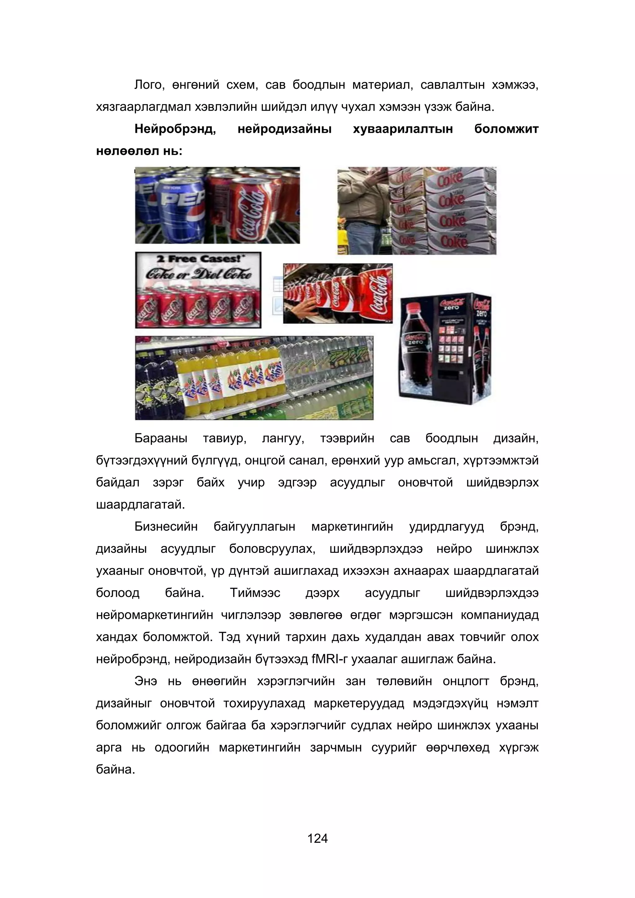 124
Лого, өнгөний схем, сав боодлын материал, савлалтын хэмжээ,
хязгаарлагдмал хэвлэлийн шийдэл илүү чухал хэмээн үзэж байна.
Нейробрэнд, нейродизайны хуваарилалтын боломжит
нөлөөлөл нь:
Барааны тавиур, лангуу, тээврийн сав боодлын дизайн,
бүтээгдэхүүний бүлгүүд, онцгой санал, ерөнхий уур амьсгал, хүртээмжтэй
байдал зэрэг байх учир эдгээр асуудлыг оновчтой шийдвэрлэх
шаардлагатай.
Бизнесийн байгууллагын маркетингийн удирдлагууд брэнд,
дизайны асуудлыг боловсруулах, шийдвэрлэхдээ нейро шинжлэх
ухааныг оновчтой, үр дүнтэй ашиглахад ихээхэн ахнаарах шаардлагатай
болоод байна. Тиймээс дээрх асуудлыг шийдвэрлэхдээ
нейромаркетингийн чиглэлээр зөвлөгөө өгдөг мэргэшсэн компаниудад
хандах боломжтой. Тэд хүний тархин дахь худалдан авах товчийг олох
нейробрэнд, нейродизайн бүтээхэд fMRI-г ухаалаг ашиглаж байна.
Энэ нь өнөөгийн хэрэглэгчийн зан төлөвийн онцлогт брэнд,
дизайныг оновчтой тохируулахад маркетеруудад мэдэгдэхүйц нэмэлт
боломжийг олгож байгаа ба хэрэглэгчийг судлах нейро шинжлэх ухааны
арга нь одоогийн маркетингийн зарчмын суурийг өөрчлөхөд хүргэж
байна.
 