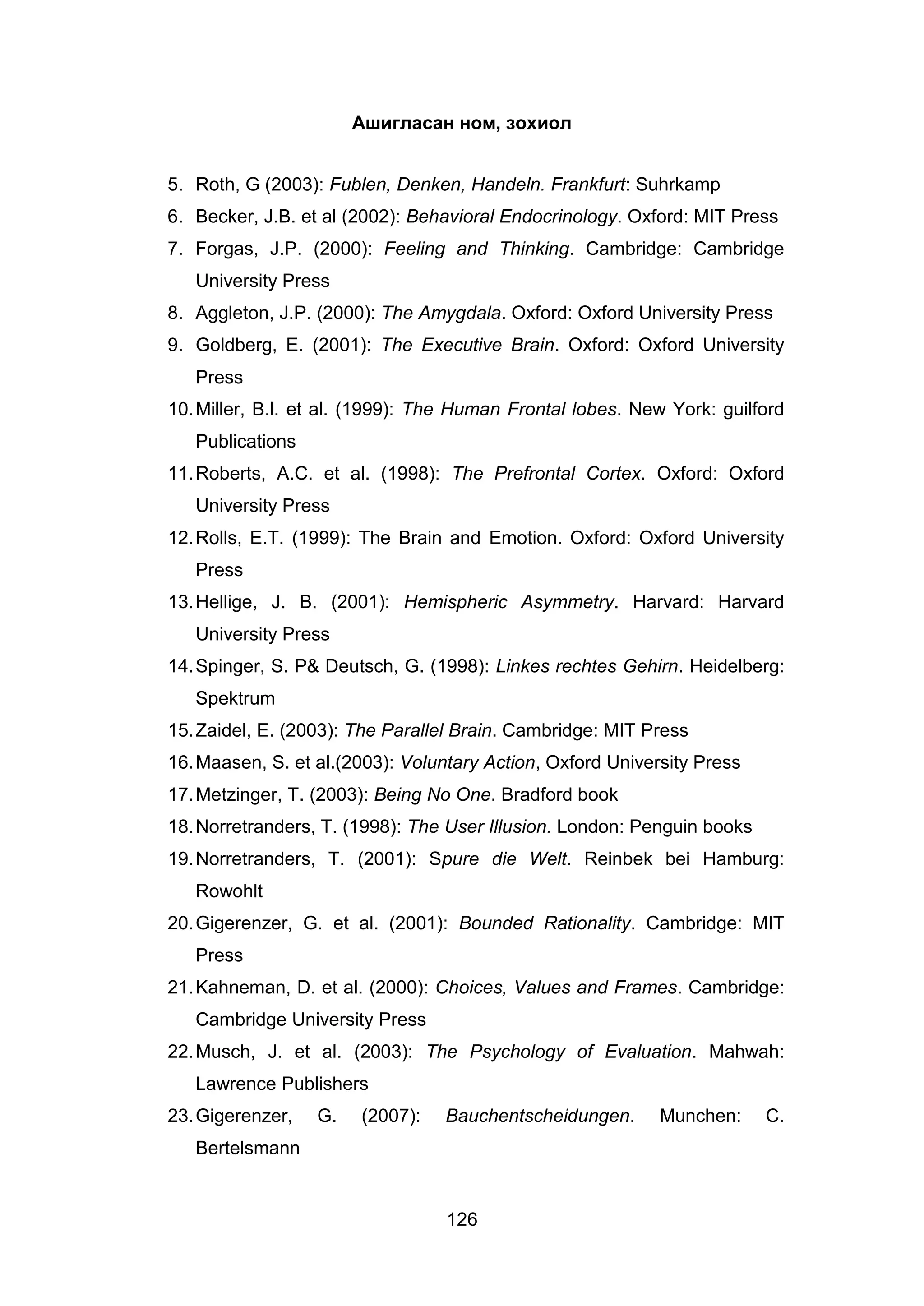 126
Ашигласан ном, зохиол
5. Roth, G (2003): Fublen, Denken, Handeln. Frankfurt: Suhrkamp
6. Becker, J.B. et al (2002): Behavioral Endocrinology. Oxford: MIT Press
7. Forgas, J.P. (2000): Feeling and Thinking. Cambridge: Cambridge
University Press
8. Aggleton, J.P. (2000): The Amygdala. Oxford: Oxford University Press
9. Goldberg, E. (2001): The Executive Brain. Oxford: Oxford University
Press
10.Miller, B.l. et al. (1999): The Human Frontal lobes. New York: guilford
Publications
11.Roberts, A.C. et al. (1998): The Prefrontal Cortex. Oxford: Oxford
University Press
12.Rolls, E.T. (1999): The Brain and Emotion. Oxford: Oxford University
Press
13.Hellige, J. B. (2001): Hemispheric Asymmetry. Harvard: Harvard
University Press
14.Spinger, S. P& Deutsch, G. (1998): Linkes rechtes Gehirn. Heidelberg:
Spektrum
15.Zaidel, E. (2003): The Parallel Brain. Cambridge: MIT Press
16.Maasen, S. et al.(2003): Voluntary Action, Oxford University Press
17.Metzinger, T. (2003): Being No One. Bradford book
18.Norretranders, T. (1998): The User Illusion. London: Penguin books
19.Norretranders, T. (2001): Spure die Welt. Reinbek bei Hamburg:
Rowohlt
20.Gigerenzer, G. et al. (2001): Bounded Rationality. Cambridge: MIT
Press
21.Kahneman, D. et al. (2000): Choices, Values and Frames. Cambridge:
Cambridge University Press
22.Musch, J. et al. (2003): The Psychology of Evaluation. Mahwah:
Lawrence Publishers
23.Gigerenzer, G. (2007): Bauchentscheidungen. Munchen: C.
Bertelsmann
 