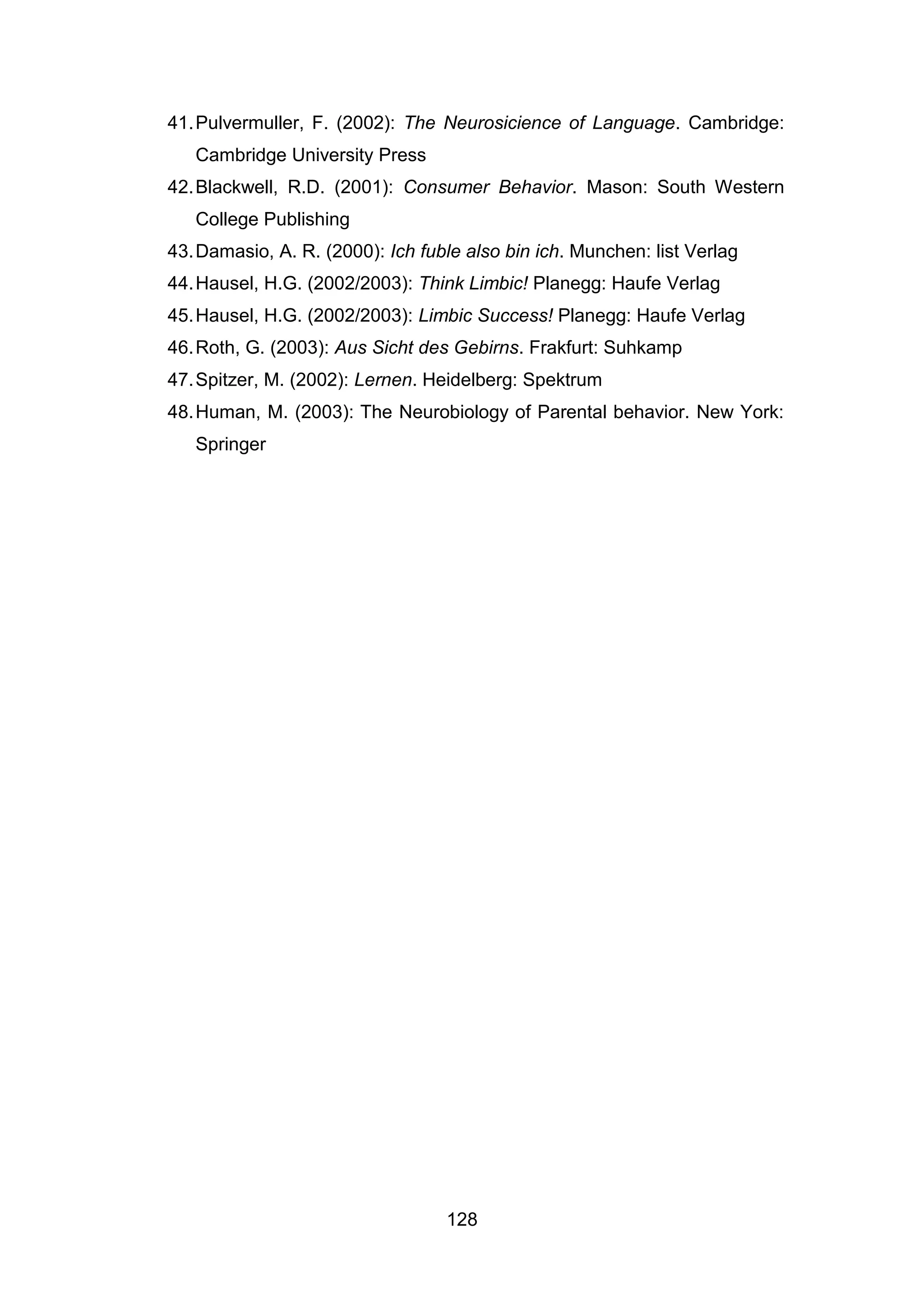 128
41.Pulvermuller, F. (2002): The Neurosicience of Language. Cambridge:
Cambridge University Press
42.Blackwell, R.D. (2001): Consumer Behavior. Mason: South Western
College Publishing
43.Damasio, A. R. (2000): Ich fuble also bin ich. Munchen: list Verlag
44.Hausel, H.G. (2002/2003): Think Limbic! Planegg: Haufe Verlag
45.Hausel, H.G. (2002/2003): Limbic Success! Planegg: Haufe Verlag
46.Roth, G. (2003): Aus Sicht des Gebirns. Frakfurt: Suhkamp
47.Spitzer, M. (2002): Lernen. Heidelberg: Spektrum
48.Human, M. (2003): The Neurobiology of Parental behavior. New York:
Springer
 