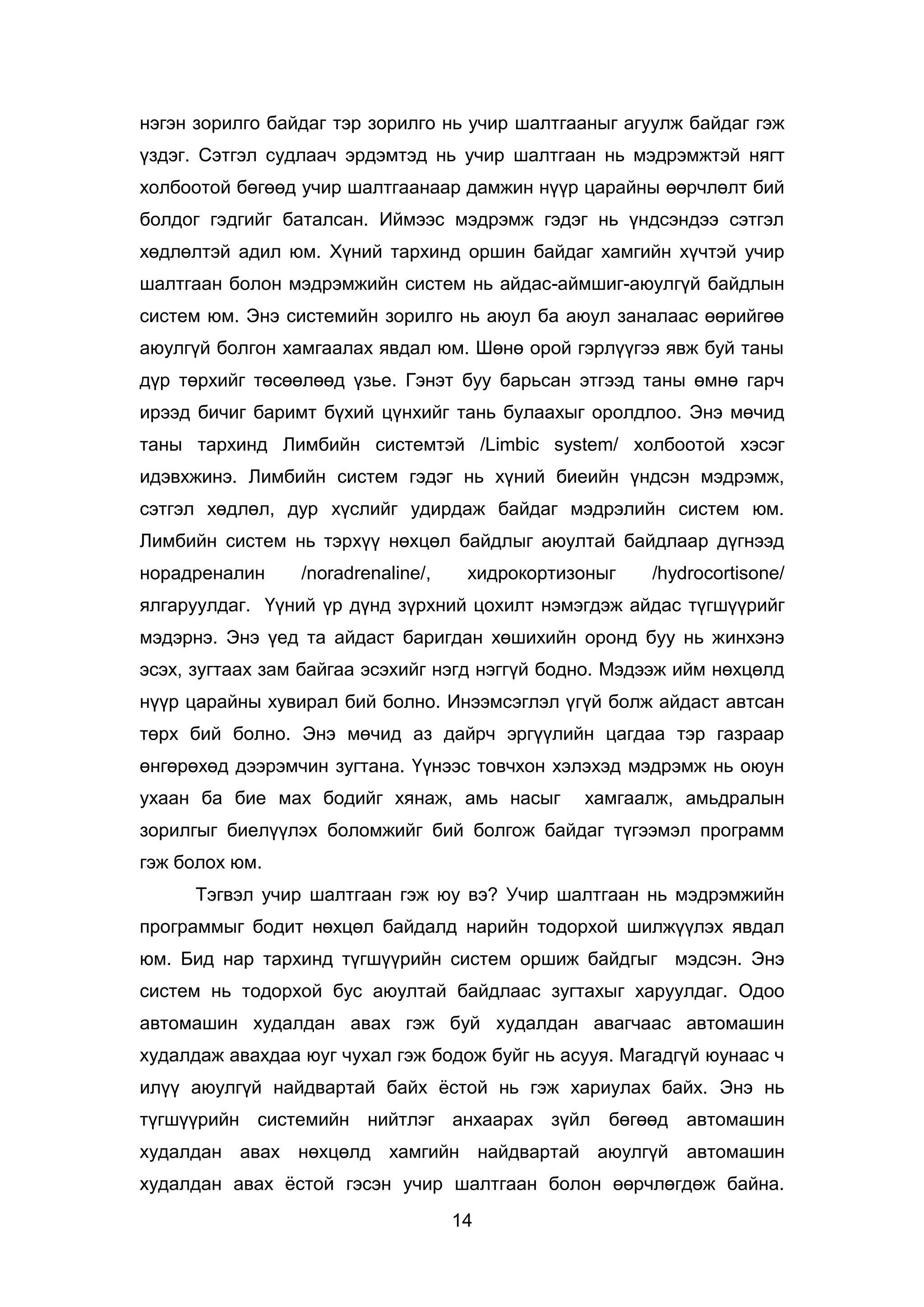 14
нэгэн зорилго байдаг тэр зорилго нь учир шалтгааныг агуулж байдаг гэж
үздэг. Сэтгэл судлаач эрдэмтэд нь учир шалтгаан нь мэдрэмжтэй нягт
холбоотой бөгөөд учир шалтгаанаар дамжин нүүр царайны өөрчлөлт бий
болдог гэдгийг баталсан. Иймээс мэдрэмж гэдэг нь үндсэндээ сэтгэл
хөдлөлтэй адил юм. Хүний тархинд оршин байдаг хамгийн хүчтэй учир
шалтгаан болон мэдрэмжийн систем нь айдас-аймшиг-аюулгүй байдлын
систем юм. Энэ системийн зорилго нь аюул ба аюул заналаас өөрийгөө
аюулгүй болгон хамгаалах явдал юм. Шөнө орой гэрлүүгээ явж буй таны
дүр төрхийг төсөөлөөд үзье. Гэнэт буу барьсан этгээд таны өмнө гарч
ирээд бичиг баримт бүхий цүнхийг тань булаахыг оролдлоо. Энэ мөчид
таны тархинд Лимбийн системтэй /Limbic system/ холбоотой хэсэг
идэвхжинэ. Лимбийн систем гэдэг нь хүний биеийн үндсэн мэдрэмж,
сэтгэл хөдлөл, дур хүслийг удирдаж байдаг мэдрэлийн систем юм.
Лимбийн систем нь тэрхүү нөхцөл байдлыг аюултай байдлаар дүгнээд
норадреналин /noradrenaline/, хидрокортизоныг /hydrocortisone/
ялгаруулдаг. Үүний үр дүнд зүрхний цохилт нэмэгдэж айдас түгшүүрийг
мэдэрнэ. Энэ үед та айдаст баригдан хөшихийн оронд буу нь жинхэнэ
эсэх, зугтаах зам байгаа эсэхийг нэгд нэггүй бодно. Мэдээж ийм нөхцөлд
нүүр царайны хувирал бий болно. Инээмсэглэл үгүй болж айдаст автсан
төрх бий болно. Энэ мөчид аз дайрч эргүүлийн цагдаа тэр газраар
өнгөрөхөд дээрэмчин зугтана. Үүнээс товчхон хэлэхэд мэдрэмж нь оюун
ухаан ба бие мах бодийг хянаж, амь насыг хамгаалж, амьдралын
зорилгыг биелүүлэх боломжийг бий болгож байдаг түгээмэл программ
гэж болох юм.
Тэгвэл учир шалтгаан гэж юу вэ? Учир шалтгаан нь мэдрэмжийн
программыг бодит нөхцөл байдалд нарийн тодорхой шилжүүлэх явдал
юм. Бид нар тархинд түгшүүрийн систем оршиж байдгыг мэдсэн. Энэ
систем нь тодорхой бус аюултай байдлаас зугтахыг харуулдаг. Одоо
автомашин худалдан авах гэж буй худалдан авагчаас автомашин
худалдаж авахдаа юуг чухал гэж бодож буйг нь асууя. Магадгүй юунаас ч
илүү аюулгүй найдвартай байх ёстой нь гэж хариулах байх. Энэ нь
түгшүүрийн системийн нийтлэг анхаарах зүйл бөгөөд автомашин
худалдан авах нөхцөлд хамгийн найдвартай аюулгүй автомашин
худалдан авах ёстой гэсэн учир шалтгаан болон өөрчлөгдөж байна.
 