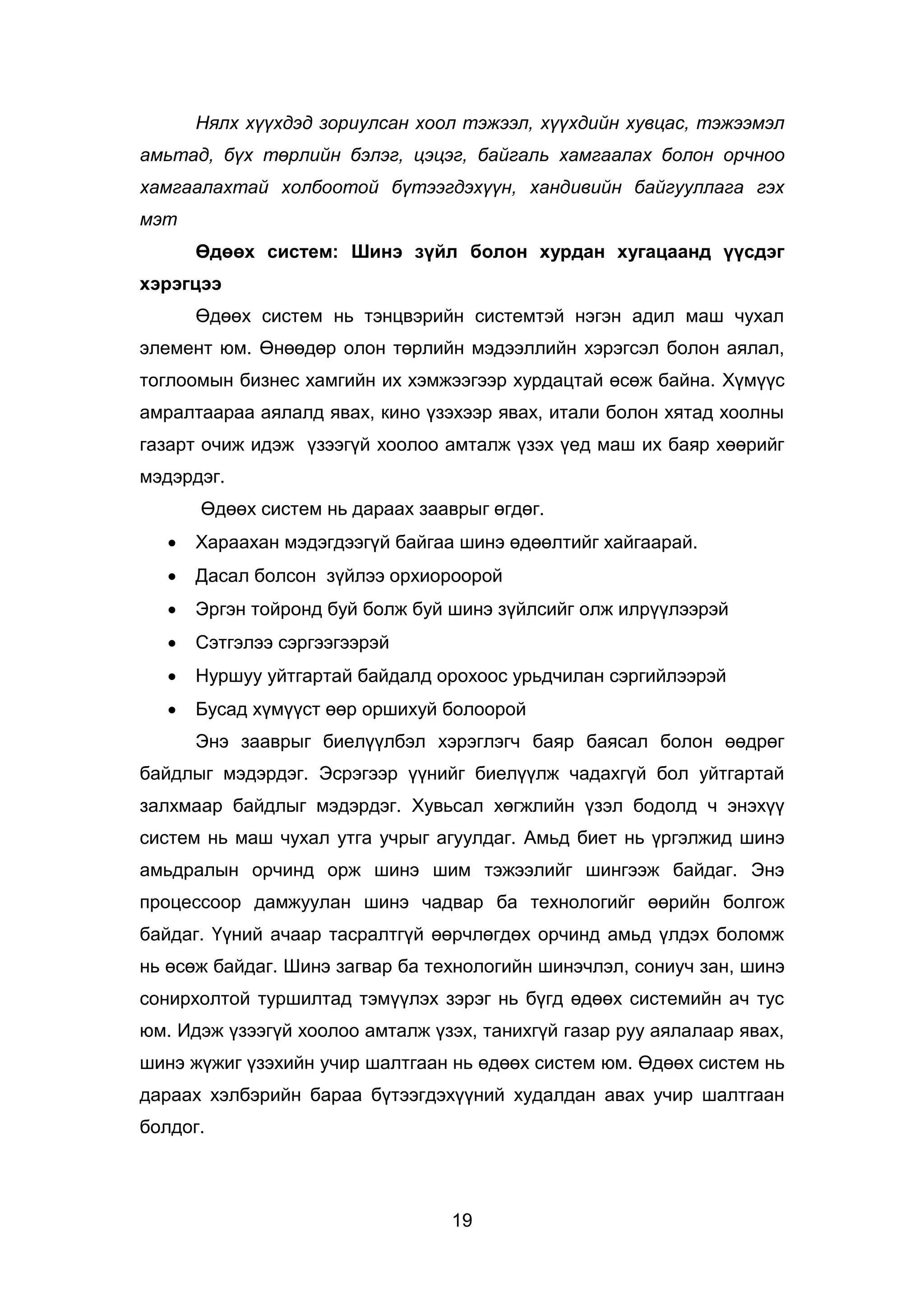 19
Нялх хүүхдэд зориулсан хоол тэжээл, хүүхдийн хувцас, тэжээмэл
амьтад, бүх төрлийн бэлэг, цэцэг, байгаль хамгаалах болон орчноо
хамгаалахтай холбоотой бүтээгдэхүүн, хандивийн байгууллага гэх
мэт
Өдөөх систем: Шинэ зүйл болон хурдан хугацаанд үүсдэг
хэрэгцээ
Өдөөх систем нь тэнцвэрийн системтэй нэгэн адил маш чухал
элемент юм. Өнөөдөр олон төрлийн мэдээллийн хэрэгсэл болон аялал,
тоглоомын бизнес хамгийн их хэмжээгээр хурдацтай өсөж байна. Хүмүүс
амралтаараа аялалд явах, кино үзэхээр явах, итали болон хятад хоолны
газарт очиж идэж үзээгүй хоолоо амталж үзэх үед маш их баяр хөөрийг
мэдэрдэг.
Өдөөх систем нь дараах зааврыг өгдөг.
 Хараахан мэдэгдээгүй байгаа шинэ өдөөлтийг хайгаарай.
 Дасал болсон зүйлээ орхиороорой
 Эргэн тойронд буй болж буй шинэ зүйлсийг олж илрүүлээрэй
 Сэтгэлээ сэргээгээрэй
 Нуршуу уйтгартай байдалд орохоос урьдчилан сэргийлээрэй
 Бусад хүмүүст өөр оршихуй болоорой
Энэ зааврыг биелүүлбэл хэрэглэгч баяр баясал болон өөдрөг
байдлыг мэдэрдэг. Эсрэгээр үүнийг биелүүлж чадахгүй бол уйтгартай
залхмаар байдлыг мэдэрдэг. Хувьсал хөгжлийн үзэл бодолд ч энэхүү
систем нь маш чухал утга учрыг агуулдаг. Амьд биет нь үргэлжид шинэ
амьдралын орчинд орж шинэ шим тэжээлийг шингээж байдаг. Энэ
процессоор дамжуулан шинэ чадвар ба технологийг өөрийн болгож
байдаг. Үүний ачаар тасралтгүй өөрчлөгдөх орчинд амьд үлдэх боломж
нь өсөж байдаг. Шинэ загвар ба технологийн шинэчлэл, сониуч зан, шинэ
сонирхолтой туршилтад тэмүүлэх зэрэг нь бүгд өдөөх системийн ач тус
юм. Идэж үзээгүй хоолоо амталж үзэх, танихгүй газар руу аялалаар явах,
шинэ жүжиг үзэхийн учир шалтгаан нь өдөөх систем юм. Өдөөх систем нь
дараах хэлбэрийн бараа бүтээгдэхүүний худалдан авах учир шалтгаан
болдог.
 