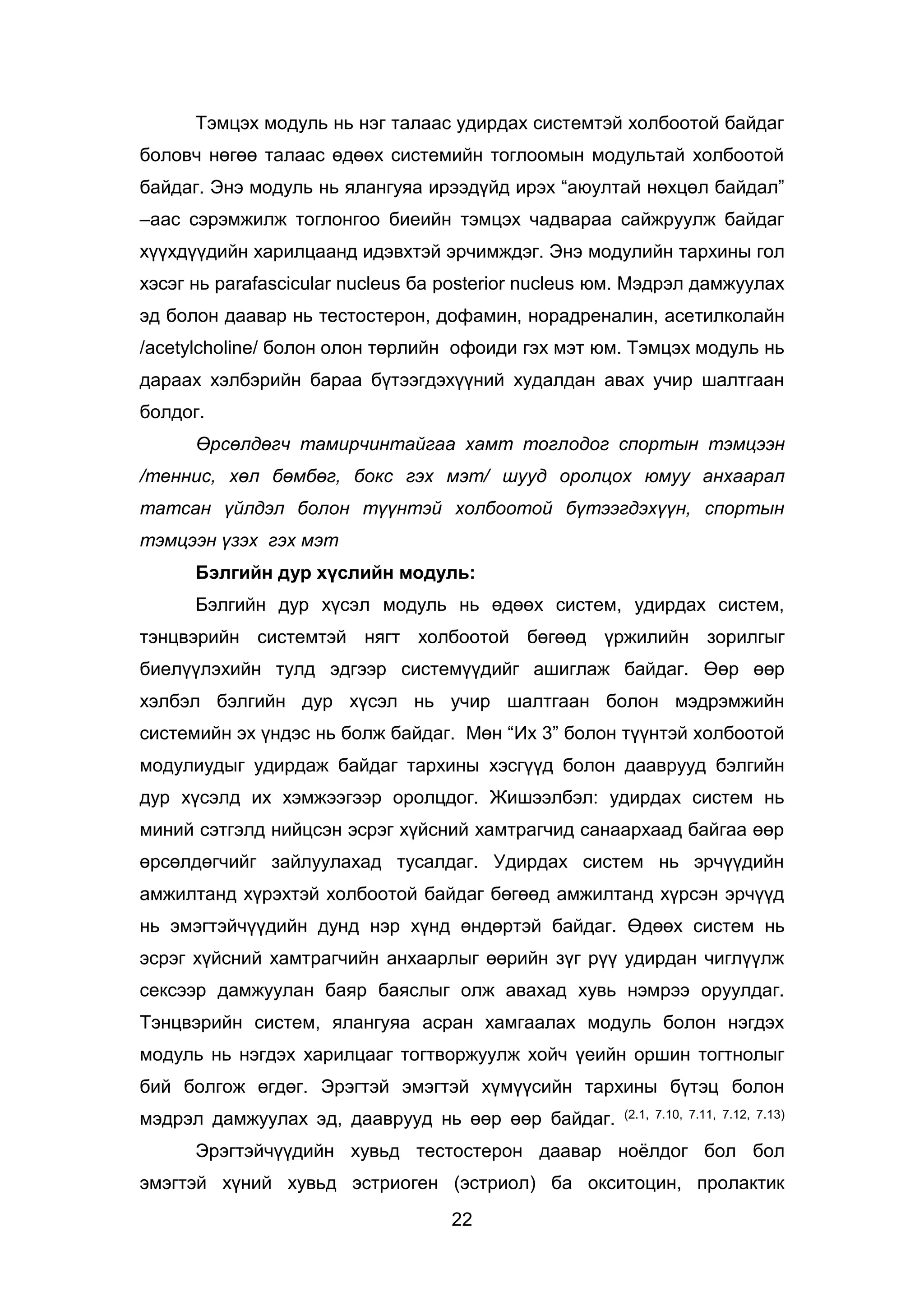 22
Тэмцэх модуль нь нэг талаас удирдах системтэй холбоотой байдаг
боловч нөгөө талаас өдөөх системийн тоглоомын модультай холбоотой
байдаг. Энэ модуль нь ялангуяа ирээдүйд ирэх “аюултай нөхцөл байдал”
–аас сэрэмжилж тоглонгоо биеийн тэмцэх чадвараа сайжруулж байдаг
хүүхдүүдийн харилцаанд идэвхтэй эрчимждэг. Энэ модулийн тархины гол
хэсэг нь parafascicular nucleus ба posterior nucleus юм. Мэдрэл дамжуулах
эд болон даавар нь тестостерон, дофамин, норадреналин, асетилколайн
/acetylcholine/ болон олон төрлийн офоиди гэх мэт юм. Тэмцэх модуль нь
дараах хэлбэрийн бараа бүтээгдэхүүний худалдан авах учир шалтгаан
болдог.
Өрсөлдөгч тамирчинтайгаа хамт тоглодог спортын тэмцээн
/теннис, хөл бөмбөг, бокс гэх мэт/ шууд оролцох юмуу анхаарал
татсан үйлдэл болон түүнтэй холбоотой бүтээгдэхүүн, спортын
тэмцээн үзэх гэх мэт
Бэлгийн дур хүслийн модуль:
Бэлгийн дур хүсэл модуль нь өдөөх систем, удирдах систем,
тэнцвэрийн системтэй нягт холбоотой бөгөөд үржилийн зорилгыг
биелүүлэхийн тулд эдгээр системүүдийг ашиглаж байдаг. Өөр өөр
хэлбэл бэлгийн дур хүсэл нь учир шалтгаан болон мэдрэмжийн
системийн эх үндэс нь болж байдаг. Мөн “Их 3” болон түүнтэй холбоотой
модулиудыг удирдаж байдаг тархины хэсгүүд болон дааврууд бэлгийн
дур хүсэлд их хэмжээгээр оролцдог. Жишээлбэл: удирдах систем нь
миний сэтгэлд нийцсэн эсрэг хүйсний хамтрагчид санаархаад байгаа өөр
өрсөлдөгчийг зайлуулахад тусалдаг. Удирдах систем нь эрчүүдийн
амжилтанд хүрэхтэй холбоотой байдаг бөгөөд амжилтанд хүрсэн эрчүүд
нь эмэгтэйчүүдийн дунд нэр хүнд өндөртэй байдаг. Өдөөх систем нь
эсрэг хүйсний хамтрагчийн анхаарлыг өөрийн зүг рүү удирдан чиглүүлж
сексээр дамжуулан баяр баяслыг олж авахад хувь нэмрээ оруулдаг.
Тэнцвэрийн систем, ялангуяа асран хамгаалах модуль болон нэгдэх
модуль нь нэгдэх харилцааг тогтворжуулж хойч үеийн оршин тогтнолыг
бий болгож өгдөг. Эрэгтэй эмэгтэй хүмүүсийн тархины бүтэц болон
мэдрэл дамжуулах эд, дааврууд нь өөр өөр байдаг. (2.1, 7.10, 7.11, 7.12, 7.13)
Эрэгтэйчүүдийн хувьд тестостерон даавар ноёлдог бол бол
эмэгтэй хүний хувьд эстриоген (эстриол) ба окситоцин, пролактик
 