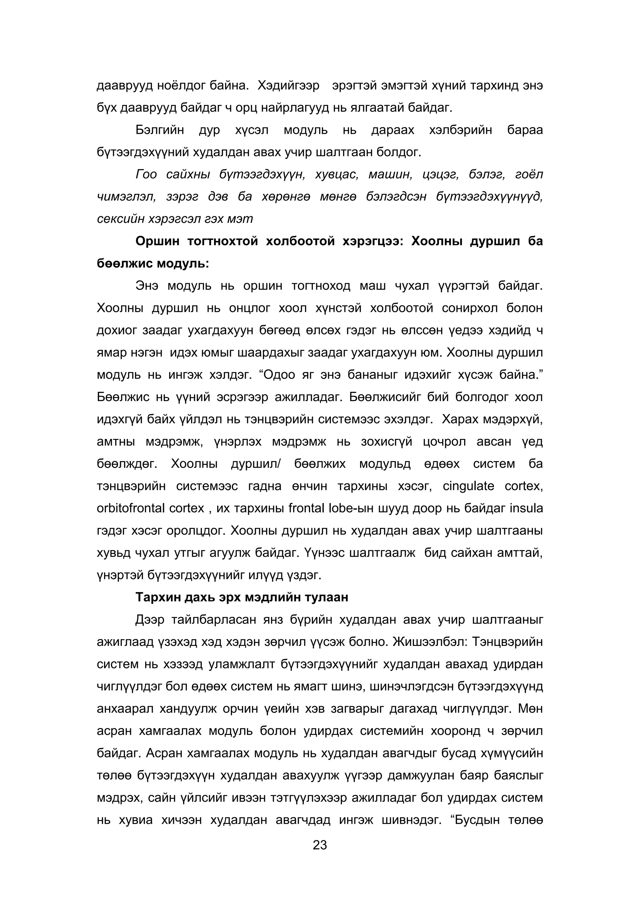 23
дааврууд ноёлдог байна. Хэдийгээр эрэгтэй эмэгтэй хүний тархинд энэ
бүх дааврууд байдаг ч орц найрлагууд нь ялгаатай байдаг.
Бэлгийн дур хүсэл модуль нь дараах хэлбэрийн бараа
бүтээгдэхүүний худалдан авах учир шалтгаан болдог.
Гоо сайхны бүтээгдэхүүн, хувцас, машин, цэцэг, бэлэг, гоёл
чимэглэл, зэрэг дэв ба хөрөнгө мөнгө бэлэгдсэн бүтээгдэхүүнүүд,
сексийн хэрэгсэл гэх мэт
Оршин тогтнохтой холбоотой хэрэгцээ: Хоолны дуршил ба
бөөлжис модуль:
Энэ модуль нь оршин тогтноход маш чухал үүрэгтэй байдаг.
Хоолны дуршил нь онцлог хоол хүнстэй холбоотой сонирхол болон
дохиог заадаг ухагдахуун бөгөөд өлсөх гэдэг нь өлссөн үедээ хэдийд ч
ямар нэгэн идэх юмыг шаардахыг заадаг ухагдахуун юм. Хоолны дуршил
модуль нь ингэж хэлдэг. “Одоо яг энэ бананыг идэхийг хүсэж байна.”
Бөөлжис нь үүний эсрэгээр ажилладаг. Бөөлжисийг бий болгодог хоол
идэхгүй байх үйлдэл нь тэнцвэрийн системээс эхэлдэг. Харах мэдэрхүй,
амтны мэдрэмж, үнэрлэх мэдрэмж нь зохисгүй цочрол авсан үед
бөөлждөг. Хоолны дуршил/ бөөлжих модульд өдөөх систем ба
тэнцвэрийн системээс гадна өнчин тархины хэсэг, cingulate cortex,
orbitofrontal cortex , их тархины frontal lobe-ын шууд доор нь байдаг insula
гэдэг хэсэг оролцдог. Хоолны дуршил нь худалдан авах учир шалтгааны
хувьд чухал утгыг агуулж байдаг. Үүнээс шалтгаалж бид сайхан амттай,
үнэртэй бүтээгдэхүүнийг илүүд үздэг.
Тархин дахь эрх мэдлийн тулаан
Дээр тайлбарласан янз бүрийн худалдан авах учир шалтгааныг
ажиглаад үзэхэд хэд хэдэн зөрчил үүсэж болно. Жишээлбэл: Тэнцвэрийн
систем нь хэзээд уламжлалт бүтээгдэхүүнийг худалдан авахад удирдан
чиглүүлдэг бол өдөөх систем нь ямагт шинэ, шинэчлэгдсэн бүтээгдэхүүнд
анхаарал хандуулж орчин үеийн хэв загварыг дагахад чиглүүлдэг. Мөн
асран хамгаалах модуль болон удирдах системийн хооронд ч зөрчил
байдаг. Асран хамгаалах модуль нь худалдан авагчдыг бусад хүмүүсийн
төлөө бүтээгдэхүүн худалдан авахуулж үүгээр дамжуулан баяр баяслыг
мэдрэх, сайн үйлсийг ивээн тэтгүүлэхээр ажилладаг бол удирдах систем
нь хувиа хичээн худалдан авагчдад ингэж шивнэдэг. “Бусдын төлөө
 