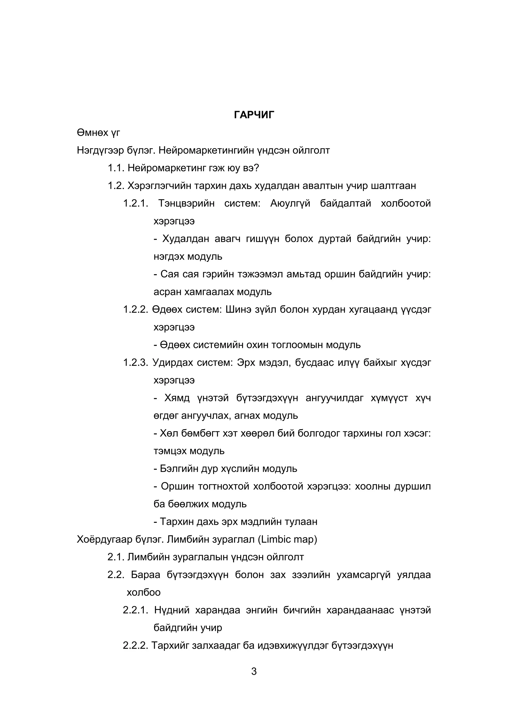 3
ГАРЧИГ
Өмнөх үг
Нэгдүгээр бүлэг. Нейромаркетингийн үндсэн ойлголт
1.1. Нейромаркетинг гэж юу вэ?
1.2. Хэрэглэгчийн тархин дахь худалдан авалтын учир шалтгаан
1.2.1. Тэнцвэрийн систем: Аюулгүй байдалтай холбоотой
хэрэгцээ
- Худалдан авагч гишүүн болох дуртай байдгийн учир:
нэгдэх модуль
- Сая сая гэрийн тэжээмэл амьтад оршин байдгийн учир:
асран хамгаалах модуль
1.2.2. Өдөөх систем: Шинэ зүйл болон хурдан хугацаанд үүсдэг
хэрэгцээ
- Өдөөх системийн охин тоглоомын модуль
1.2.3. Удирдах систем: Эрх мэдэл, бусдаас илүү байхыг хүсдэг
хэрэгцээ
- Хямд үнэтэй бүтээгдэхүүн ангуучилдаг хүмүүст хүч
өгдөг ангуучлах, агнах модуль
- Хөл бөмбөгт хэт хөөрөл бий болгодог тархины гол хэсэг:
тэмцэх модуль
- Бэлгийн дур хүслийн модуль
- Оршин тогтнохтой холбоотой хэрэгцээ: хоолны дуршил
ба бөөлжих модуль
- Тархин дахь эрх мэдлийн тулаан
Хоёрдугаар бүлэг. Лимбийн зураглал (Limbic map)
2.1. Лимбийн зураглалын үндсэн ойлголт
2.2. Бараа бүтээгдэхүүн болон зах зээлийн ухамсаргүй уялдаа
холбоо
2.2.1. Нүдний харандаа энгийн бичгийн харандаанаас үнэтэй
байдгийн учир
2.2.2. Тархийг залхаадаг ба идэвхижүүлдэг бүтээгдэхүүн
 