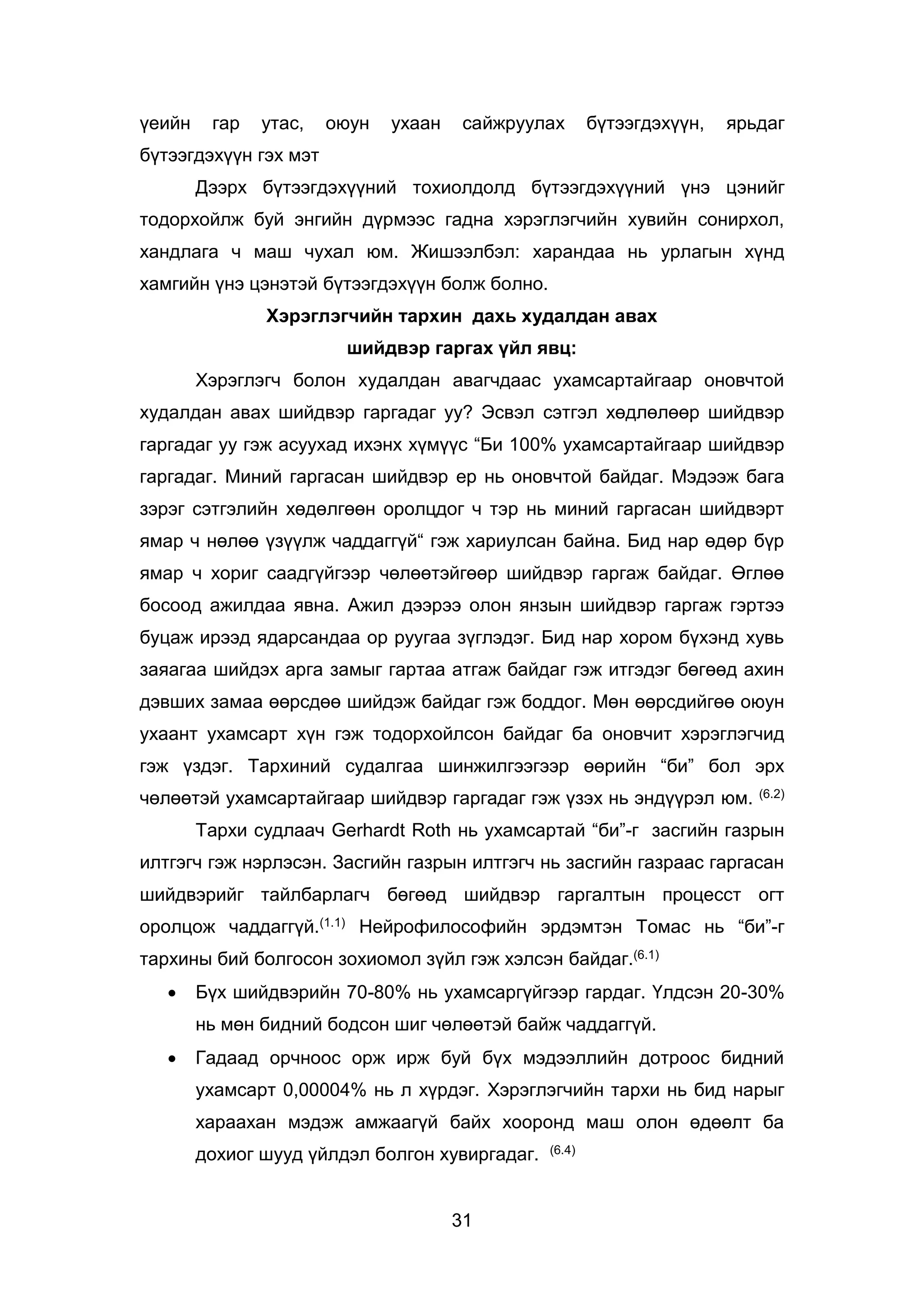 31
үеийн гар утас, оюун ухаан сайжруулах бүтээгдэхүүн, ярьдаг
бүтээгдэхүүн гэх мэт
Дээрх бүтээгдэхүүний тохиолдолд бүтээгдэхүүний үнэ цэнийг
тодорхойлж буй энгийн дүрмээс гадна хэрэглэгчийн хувийн сонирхол,
хандлага ч маш чухал юм. Жишээлбэл: харандаа нь урлагын хүнд
хамгийн үнэ цэнэтэй бүтээгдэхүүн болж болно.
Хэрэглэгчийн тархин дахь худалдан авах
шийдвэр гаргах үйл явц:
Хэрэглэгч болон худалдан авагчдаас ухамсартайгаар оновчтой
худалдан авах шийдвэр гаргадаг уу? Эсвэл сэтгэл хөдлөлөөр шийдвэр
гаргадаг уу гэж асуухад ихэнх хүмүүс “Би 100% ухамсартайгаар шийдвэр
гаргадаг. Миний гаргасан шийдвэр ер нь оновчтой байдаг. Мэдээж бага
зэрэг сэтгэлийн хөдөлгөөн оролцдог ч тэр нь миний гаргасан шийдвэрт
ямар ч нөлөө үзүүлж чаддаггүй“ гэж хариулсан байна. Бид нар өдөр бүр
ямар ч хориг саадгүйгээр чөлөөтэйгөөр шийдвэр гаргаж байдаг. Өглөө
босоод ажилдаа явна. Ажил дээрээ олон янзын шийдвэр гаргаж гэртээ
буцаж ирээд ядарсандаа ор руугаа зүглэдэг. Бид нар хором бүхэнд хувь
заяагаа шийдэх арга замыг гартаа атгаж байдаг гэж итгэдэг бөгөөд ахин
дэвших замаа өөрсдөө шийдэж байдаг гэж боддог. Мөн өөрсдийгөө оюун
ухаант ухамсарт хүн гэж тодорхойлсон байдаг ба оновчит хэрэглэгчид
гэж үздэг. Тархиний судалгаа шинжилгээгээр өөрийн “би” бол эрх
чөлөөтэй ухамсартайгаар шийдвэр гаргадаг гэж үзэх нь эндүүрэл юм. (6.2)
Тархи судлаач Gerhardt Roth нь ухамсартай “би”-г засгийн газрын
илтгэгч гэж нэрлэсэн. Засгийн газрын илтгэгч нь засгийн газраас гаргасан
шийдвэрийг тайлбарлагч бөгөөд шийдвэр гаргалтын процесст огт
оролцож чаддаггүй.(1.1) Нейрофилософийн эрдэмтэн Томас нь “би”-г
тархины бий болгосон зохиомол зүйл гэж хэлсэн байдаг.(6.1)
 Бүх шийдвэрийн 70-80% нь ухамсаргүйгээр гардаг. Үлдсэн 20-30%
нь мөн бидний бодсон шиг чөлөөтэй байж чаддаггүй.
 Гадаад орчноос орж ирж буй бүх мэдээллийн дотроос бидний
ухамсарт 0,00004% нь л хүрдэг. Хэрэглэгчийн тархи нь бид нарыг
хараахан мэдэж амжаагүй байх хооронд маш олон өдөөлт ба
дохиог шууд үйлдэл болгон хувиргадаг. (6.4)
 
