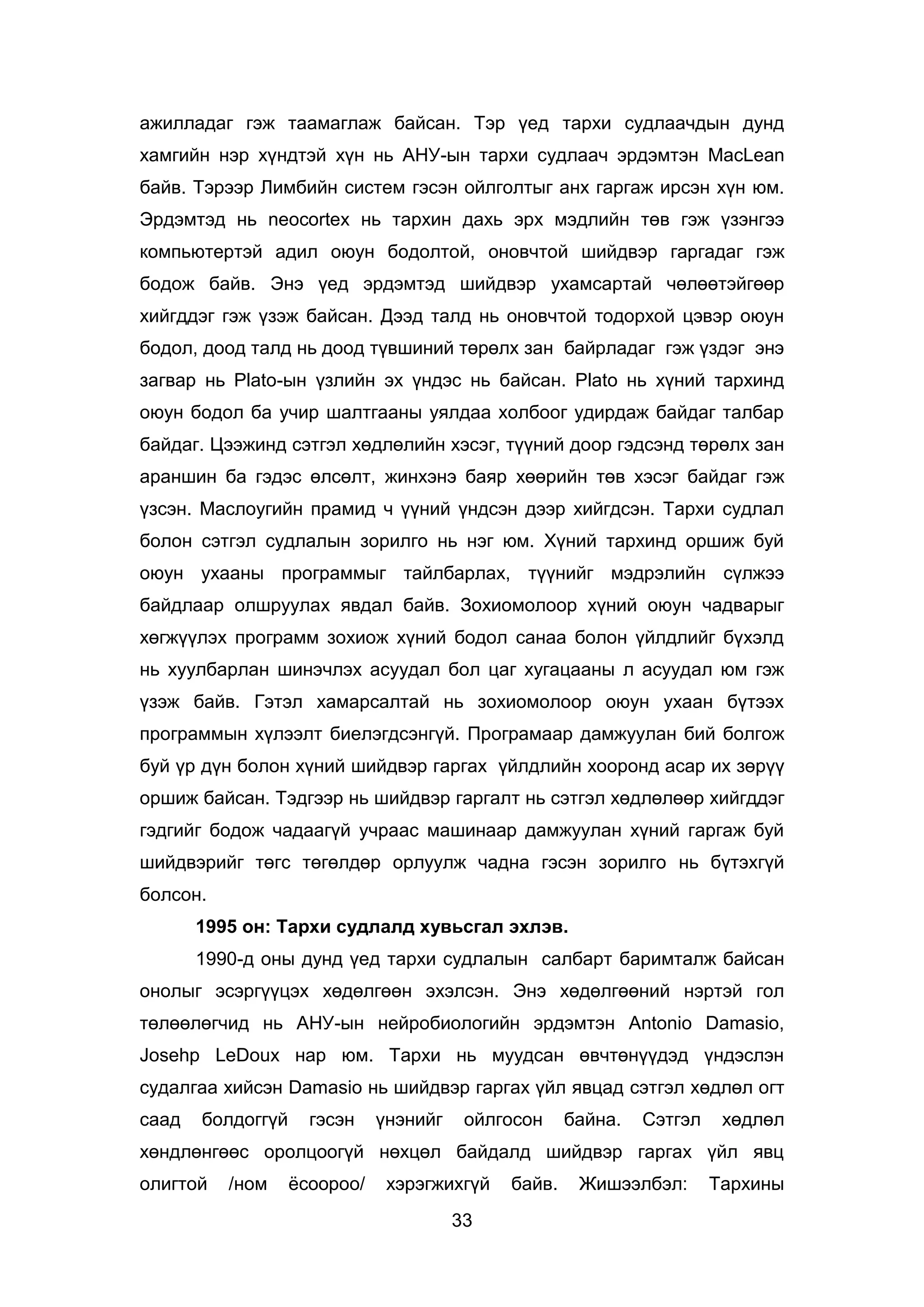 33
ажилладаг гэж таамаглаж байсан. Тэр үед тархи судлаачдын дунд
хамгийн нэр хүндтэй хүн нь АНУ-ын тархи судлаач эрдэмтэн MacLean
байв. Тэрээр Лимбийн систем гэсэн ойлголтыг анх гаргаж ирсэн хүн юм.
Эрдэмтэд нь neocortex нь тархин дахь эрх мэдлийн төв гэж үзэнгээ
компьютертэй адил оюун бодолтой, оновчтой шийдвэр гаргадаг гэж
бодож байв. Энэ үед эрдэмтэд шийдвэр ухамсартай чөлөөтэйгөөр
хийгддэг гэж үзэж байсан. Дээд талд нь оновчтой тодорхой цэвэр оюун
бодол, доод талд нь доод түвшиний төрөлх зан байрладаг гэж үздэг энэ
загвар нь Plato-ын үзлийн эх үндэс нь байсан. Plato нь хүний тархинд
оюун бодол ба учир шалтгааны уялдаа холбоог удирдаж байдаг талбар
байдаг. Цээжинд сэтгэл хөдлөлийн хэсэг, түүний доор гэдсэнд төрөлх зан
араншин ба гэдэс өлсөлт, жинхэнэ баяр хөөрийн төв хэсэг байдаг гэж
үзсэн. Маслоугийн прамид ч үүний үндсэн дээр хийгдсэн. Тархи судлал
болон сэтгэл судлалын зорилго нь нэг юм. Хүний тархинд оршиж буй
оюун ухааны программыг тайлбарлах, түүнийг мэдрэлийн сүлжээ
байдлаар олшруулах явдал байв. Зохиомолоор хүний оюун чадварыг
хөгжүүлэх программ зохиож хүний бодол санаа болон үйлдлийг бүхэлд
нь хуулбарлан шинэчлэх асуудал бол цаг хугацааны л асуудал юм гэж
үзэж байв. Гэтэл хамарсалтай нь зохиомолоор оюун ухаан бүтээх
программын хүлээлт биелэгдсэнгүй. Програмаар дамжуулан бий болгож
буй үр дүн болон хүний шийдвэр гаргах үйлдлийн хооронд асар их зөрүү
оршиж байсан. Тэдгээр нь шийдвэр гаргалт нь сэтгэл хөдлөлөөр хийгддэг
гэдгийг бодож чадаагүй учраас машинаар дамжуулан хүний гаргаж буй
шийдвэрийг төгс төгөлдөр орлуулж чадна гэсэн зорилго нь бүтэхгүй
болсон.
1995 он: Тархи судлалд хувьсгал эхлэв.
1990-д оны дунд үед тархи судлалын салбарт баримталж байсан
онолыг эсэргүүцэх хөдөлгөөн эхэлсэн. Энэ хөдөлгөөний нэртэй гол
төлөөлөгчид нь АНУ-ын нейробиологийн эрдэмтэн Antonio Damasio,
Josehp LeDoux нар юм. Тархи нь муудсан өвчтөнүүдэд үндэслэн
судалгаа хийсэн Damasio нь шийдвэр гаргах үйл явцад сэтгэл хөдлөл огт
саад болдоггүй гэсэн үнэнийг ойлгосон байна. Сэтгэл хөдлөл
хөндлөнгөөс оролцоогүй нөхцөл байдалд шийдвэр гаргах үйл явц
олигтой /ном ёсоороо/ хэрэгжихгүй байв. Жишээлбэл: Тархины
 