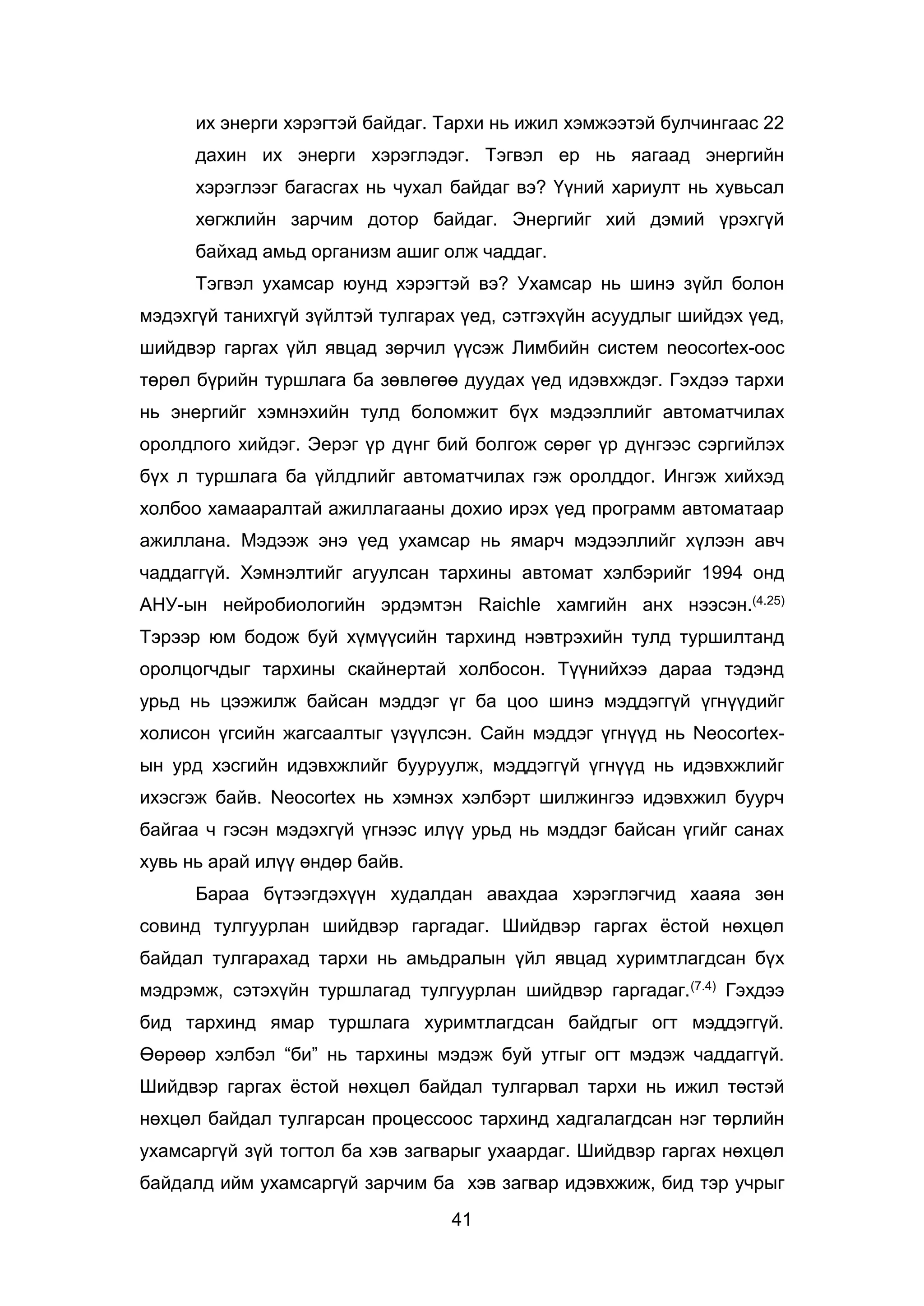 41
их энерги хэрэгтэй байдаг. Тархи нь ижил хэмжээтэй булчингаас 22
дахин их энерги хэрэглэдэг. Тэгвэл ер нь яагаад энергийн
хэрэглээг багасгах нь чухал байдаг вэ? Үүний хариулт нь хувьсал
хөгжлийн зарчим дотор байдаг. Энергийг хий дэмий үрэхгүй
байхад амьд организм ашиг олж чаддаг.
Тэгвэл ухамсар юунд хэрэгтэй вэ? Ухамсар нь шинэ зүйл болон
мэдэхгүй танихгүй зүйлтэй тулгарах үед, сэтгэхүйн асуудлыг шийдэх үед,
шийдвэр гаргах үйл явцад зөрчил үүсэж Лимбийн систем neocortex-оос
төрөл бүрийн туршлага ба зөвлөгөө дуудах үед идэвхждэг. Гэхдээ тархи
нь энергийг хэмнэхийн тулд боломжит бүх мэдээллийг автоматчилах
оролдлого хийдэг. Эерэг үр дүнг бий болгож сөрөг үр дүнгээс сэргийлэх
бүх л туршлага ба үйлдлийг автоматчилах гэж оролддог. Ингэж хийхэд
холбоо хамааралтай ажиллагааны дохио ирэх үед программ автоматаар
ажиллана. Мэдээж энэ үед ухамсар нь ямарч мэдээллийг хүлээн авч
чаддаггүй. Хэмнэлтийг агуулсан тархины автомат хэлбэрийг 1994 онд
АНУ-ын нейробиологийн эрдэмтэн Raichle хамгийн анх нээсэн.(4.25)
Тэрээр юм бодож буй хүмүүсийн тархинд нэвтрэхийн тулд туршилтанд
оролцогчдыг тархины скайнертай холбосон. Түүнийхээ дараа тэдэнд
урьд нь цээжилж байсан мэддэг үг ба цоо шинэ мэддэггүй үгнүүдийг
холисон үгсийн жагсаалтыг үзүүлсэн. Сайн мэддэг үгнүүд нь Neocortex-
ын урд хэсгийн идэвхжлийг бууруулж, мэддэггүй үгнүүд нь идэвхжлийг
ихэсгэж байв. Neocortex нь хэмнэх хэлбэрт шилжингээ идэвхжил буурч
байгаа ч гэсэн мэдэхгүй үгнээс илүү урьд нь мэддэг байсан үгийг санах
хувь нь арай илүү өндөр байв.
Бараа бүтээгдэхүүн худалдан авахдаа хэрэглэгчид хааяа зөн
совинд тулгуурлан шийдвэр гаргадаг. Шийдвэр гаргах ёстой нөхцөл
байдал тулгарахад тархи нь амьдралын үйл явцад хуримтлагдсан бүх
мэдрэмж, сэтэхүйн туршлагад тулгуурлан шийдвэр гаргадаг.(7.4) Гэхдээ
бид тархинд ямар туршлага хуримтлагдсан байдгыг огт мэддэггүй.
Өөрөөр хэлбэл “би” нь тархины мэдэж буй утгыг огт мэдэж чаддаггүй.
Шийдвэр гаргах ёстой нөхцөл байдал тулгарвал тархи нь ижил төстэй
нөхцөл байдал тулгарсан процессоос тархинд хадгалагдсан нэг төрлийн
ухамсаргүй зүй тогтол ба хэв загварыг ухаардаг. Шийдвэр гаргах нөхцөл
байдалд ийм ухамсаргүй зарчим ба хэв загвар идэвхжиж, бид тэр учрыг
 