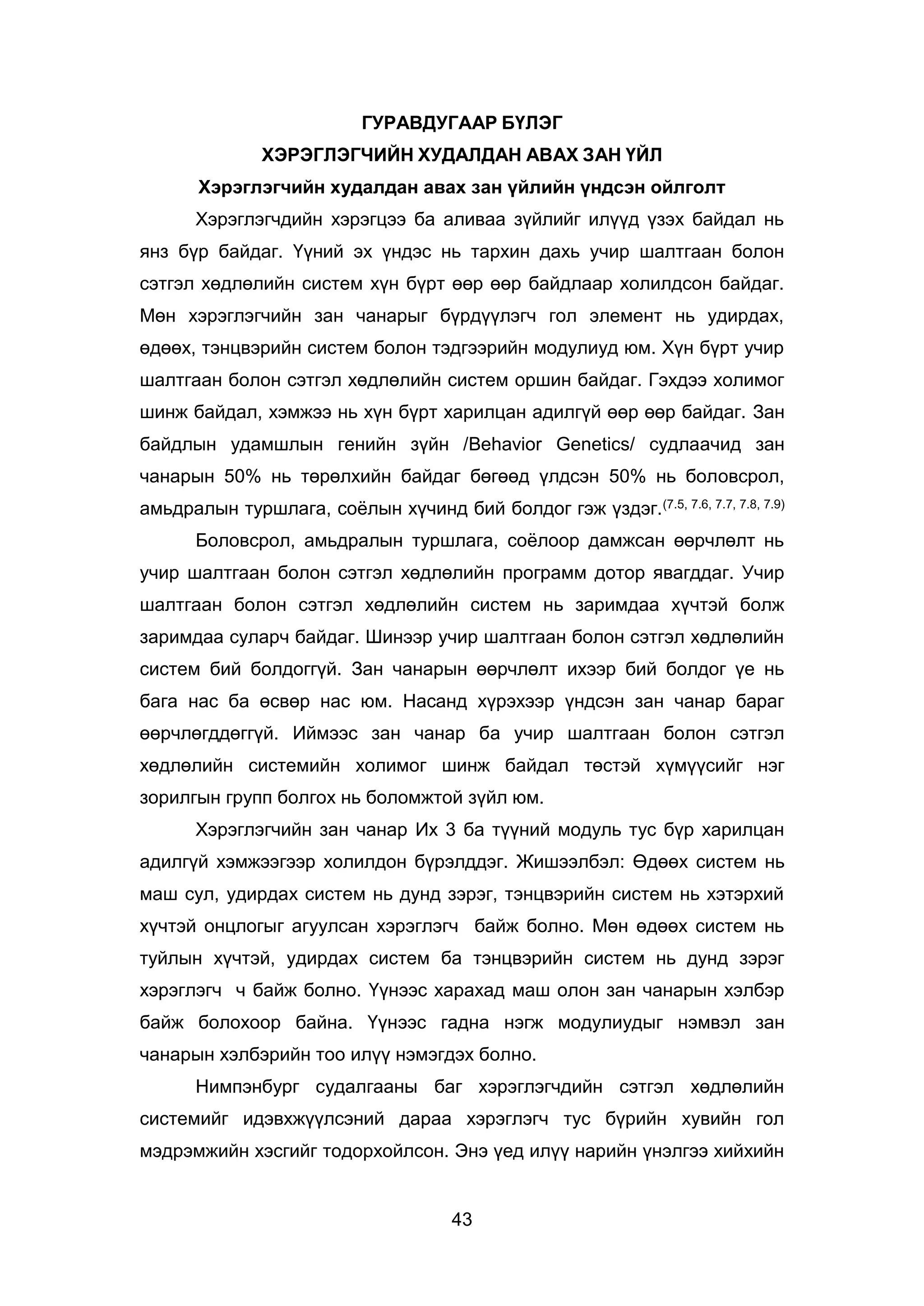 43
ГУРАВДУГААР БҮЛЭГ
ХЭРЭГЛЭГЧИЙН ХУДАЛДАН АВАХ ЗАН ҮЙЛ
Хэрэглэгчийн худалдан авах зан үйлийн үндсэн ойлголт
Хэрэглэгчдийн хэрэгцээ ба аливаа зүйлийг илүүд үзэх байдал нь
янз бүр байдаг. Үүний эх үндэс нь тархин дахь учир шалтгаан болон
сэтгэл хөдлөлийн систем хүн бүрт өөр өөр байдлаар холилдсон байдаг.
Мөн хэрэглэгчийн зан чанарыг бүрдүүлэгч гол элемент нь удирдах,
өдөөх, тэнцвэрийн систем болон тэдгээрийн модулиуд юм. Хүн бүрт учир
шалтгаан болон сэтгэл хөдлөлийн систем оршин байдаг. Гэхдээ холимог
шинж байдал, хэмжээ нь хүн бүрт харилцан адилгүй өөр өөр байдаг. Зан
байдлын удамшлын генийн зүйн /Behavior Genetics/ судлаачид зан
чанарын 50% нь төрөлхийн байдаг бөгөөд үлдсэн 50% нь боловсрол,
амьдралын туршлага, соёлын хүчинд бий болдог гэж үздэг.(7.5, 7.6, 7.7, 7.8, 7.9)
Боловсрол, амьдралын туршлага, соёлоор дамжсан өөрчлөлт нь
учир шалтгаан болон сэтгэл хөдлөлийн программ дотор явагддаг. Учир
шалтгаан болон сэтгэл хөдлөлийн систем нь заримдаа хүчтэй болж
заримдаа суларч байдаг. Шинээр учир шалтгаан болон сэтгэл хөдлөлийн
систем бий болдоггүй. Зан чанарын өөрчлөлт ихээр бий болдог үе нь
бага нас ба өсвөр нас юм. Насанд хүрэхээр үндсэн зан чанар бараг
өөрчлөгддөггүй. Иймээс зан чанар ба учир шалтгаан болон сэтгэл
хөдлөлийн системийн холимог шинж байдал төстэй хүмүүсийг нэг
зорилгын групп болгох нь боломжтой зүйл юм.
Хэрэглэгчийн зан чанар Их 3 ба түүний модуль тус бүр харилцан
адилгүй хэмжээгээр холилдон бүрэлддэг. Жишээлбэл: Өдөөх систем нь
маш сул, удирдах систем нь дунд зэрэг, тэнцвэрийн систем нь хэтэрхий
хүчтэй онцлогыг агуулсан хэрэглэгч байж болно. Мөн өдөөх систем нь
туйлын хүчтэй, удирдах систем ба тэнцвэрийн систем нь дунд зэрэг
хэрэглэгч ч байж болно. Үүнээс харахад маш олон зан чанарын хэлбэр
байж болохоор байна. Үүнээс гадна нэгж модулиудыг нэмвэл зан
чанарын хэлбэрийн тоо илүү нэмэгдэх болно.
Нимпэнбург судалгааны баг хэрэглэгчдийн сэтгэл хөдлөлийн
системийг идэвхжүүлсэний дараа хэрэглэгч тус бүрийн хувийн гол
мэдрэмжийн хэсгийг тодорхойлсон. Энэ үед илүү нарийн үнэлгээ хийхийн
 
