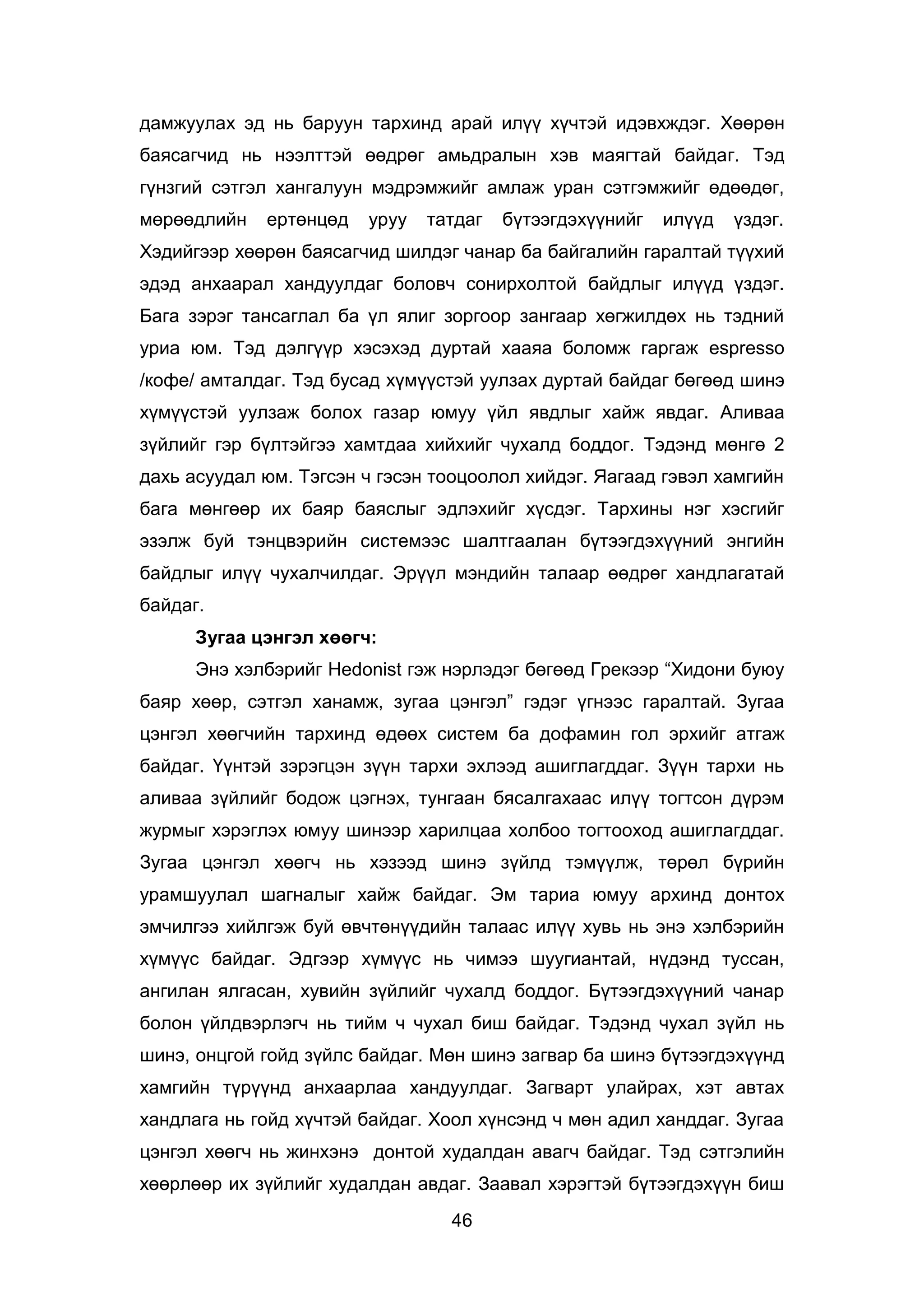 46
дамжуулах эд нь баруун тархинд арай илүү хүчтэй идэвхждэг. Хөөрөн
баясагчид нь нээлттэй өөдрөг амьдралын хэв маягтай байдаг. Тэд
гүнзгий сэтгэл хангалуун мэдрэмжийг амлаж уран сэтгэмжийг өдөөдөг,
мөрөөдлийн ертөнцөд уруу татдаг бүтээгдэхүүнийг илүүд үздэг.
Хэдийгээр хөөрөн баясагчид шилдэг чанар ба байгалийн гаралтай түүхий
эдэд анхаарал хандуулдаг боловч сонирхолтой байдлыг илүүд үздэг.
Бага зэрэг тансаглал ба үл ялиг зоргоор зангаар хөгжилдөх нь тэдний
уриа юм. Тэд дэлгүүр хэсэхэд дуртай хааяа боломж гаргаж espresso
/кофе/ амталдаг. Тэд бусад хүмүүстэй уулзах дуртай байдаг бөгөөд шинэ
хүмүүстэй уулзаж болох газар юмуу үйл явдлыг хайж явдаг. Аливаа
зүйлийг гэр бүлтэйгээ хамтдаа хийхийг чухалд боддог. Тэдэнд мөнгө 2
дахь асуудал юм. Тэгсэн ч гэсэн тооцоолол хийдэг. Яагаад гэвэл хамгийн
бага мөнгөөр их баяр баяслыг эдлэхийг хүсдэг. Тархины нэг хэсгийг
эзэлж буй тэнцвэрийн системээс шалтгаалан бүтээгдэхүүний энгийн
байдлыг илүү чухалчилдаг. Эрүүл мэндийн талаар өөдрөг хандлагатай
байдаг.
Зугаа цэнгэл хөөгч:
Энэ хэлбэрийг Hedonist гэж нэрлэдэг бөгөөд Грекээр “Хидони буюу
баяр хөөр, сэтгэл ханамж, зугаа цэнгэл” гэдэг үгнээс гаралтай. Зугаа
цэнгэл хөөгчийн тархинд өдөөх систем ба дофамин гол эрхийг атгаж
байдаг. Үүнтэй зэрэгцэн зүүн тархи эхлээд ашиглагддаг. Зүүн тархи нь
аливаа зүйлийг бодож цэгнэх, тунгаан бясалгахаас илүү тогтсон дүрэм
журмыг хэрэглэх юмуу шинээр харилцаа холбоо тогтооход ашиглагддаг.
Зугаа цэнгэл хөөгч нь хэзээд шинэ зүйлд тэмүүлж, төрөл бүрийн
урамшуулал шагналыг хайж байдаг. Эм тариа юмуу архинд донтох
эмчилгээ хийлгэж буй өвчтөнүүдийн талаас илүү хувь нь энэ хэлбэрийн
хүмүүс байдаг. Эдгээр хүмүүс нь чимээ шуугиантай, нүдэнд туссан,
ангилан ялгасан, хувийн зүйлийг чухалд боддог. Бүтээгдэхүүний чанар
болон үйлдвэрлэгч нь тийм ч чухал биш байдаг. Тэдэнд чухал зүйл нь
шинэ, онцгой гойд зүйлс байдаг. Мөн шинэ загвар ба шинэ бүтээгдэхүүнд
хамгийн түрүүнд анхаарлаа хандуулдаг. Загварт улайрах, хэт автах
хандлага нь гойд хүчтэй байдаг. Хоол хүнсэнд ч мөн адил ханддаг. Зугаа
цэнгэл хөөгч нь жинхэнэ донтой худалдан авагч байдаг. Тэд сэтгэлийн
хөөрлөөр их зүйлийг худалдан авдаг. Заавал хэрэгтэй бүтээгдэхүүн биш
 