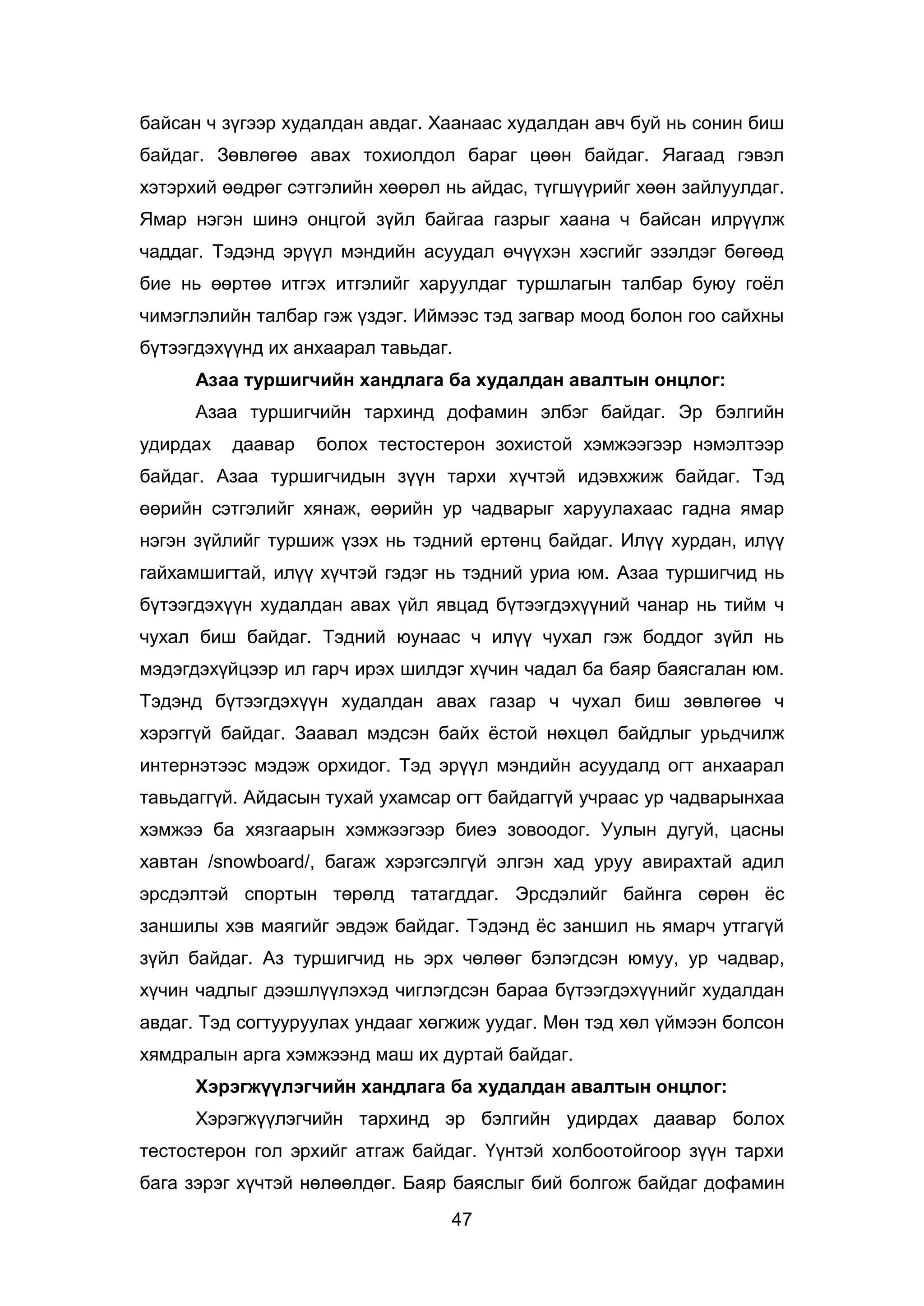 47
байсан ч зүгээр худалдан авдаг. Хаанаас худалдан авч буй нь сонин биш
байдаг. Зөвлөгөө авах тохиолдол бараг цөөн байдаг. Яагаад гэвэл
хэтэрхий өөдрөг сэтгэлийн хөөрөл нь айдас, түгшүүрийг хөөн зайлуулдаг.
Ямар нэгэн шинэ онцгой зүйл байгаа газрыг хаана ч байсан илрүүлж
чаддаг. Тэдэнд эрүүл мэндийн асуудал өчүүхэн хэсгийг эзэлдэг бөгөөд
бие нь өөртөө итгэх итгэлийг харуулдаг туршлагын талбар буюу гоёл
чимэглэлийн талбар гэж үздэг. Иймээс тэд загвар моод болон гоо сайхны
бүтээгдэхүүнд их анхаарал тавьдаг.
Азаа туршигчийн хандлага ба худалдан авалтын онцлог:
Азаа туршигчийн тархинд дофамин элбэг байдаг. Эр бэлгийн
удирдах даавар болох тестостерон зохистой хэмжээгээр нэмэлтээр
байдаг. Азаа туршигчидын зүүн тархи хүчтэй идэвхжиж байдаг. Тэд
өөрийн сэтгэлийг хянаж, өөрийн ур чадварыг харуулахаас гадна ямар
нэгэн зүйлийг туршиж үзэх нь тэдний ертөнц байдаг. Илүү хурдан, илүү
гайхамшигтай, илүү хүчтэй гэдэг нь тэдний уриа юм. Азаа туршигчид нь
бүтээгдэхүүн худалдан авах үйл явцад бүтээгдэхүүний чанар нь тийм ч
чухал биш байдаг. Тэдний юунаас ч илүү чухал гэж боддог зүйл нь
мэдэгдэхүйцээр ил гарч ирэх шилдэг хүчин чадал ба баяр баясгалан юм.
Тэдэнд бүтээгдэхүүн худалдан авах газар ч чухал биш зөвлөгөө ч
хэрэггүй байдаг. Заавал мэдсэн байх ёстой нөхцөл байдлыг урьдчилж
интернэтээс мэдэж орхидог. Тэд эрүүл мэндийн асуудалд огт анхаарал
тавьдаггүй. Айдасын тухай ухамсар огт байдаггүй учраас ур чадварынхаа
хэмжээ ба хязгаарын хэмжээгээр биеэ зовоодог. Уулын дугуй, цасны
хавтан /snowboard/, багаж хэрэгсэлгүй элгэн хад уруу авирахтай адил
эрсдэлтэй спортын төрөлд татагддаг. Эрсдэлийг байнга сөрөн ёс
заншилы хэв маягийг эвдэж байдаг. Тэдэнд ёс заншил нь ямарч утгагүй
зүйл байдаг. Аз туршигчид нь эрх чөлөөг бэлэгдсэн юмуу, ур чадвар,
хүчин чадлыг дээшлүүлэхэд чиглэгдсэн бараа бүтээгдэхүүнийг худалдан
авдаг. Тэд согтууруулах ундааг хөгжиж уудаг. Мөн тэд хөл үймээн болсон
хямдралын арга хэмжээнд маш их дуртай байдаг.
Хэрэгжүүлэгчийн хандлага ба худалдан авалтын онцлог:
Хэрэгжүүлэгчийн тархинд эр бэлгийн удирдах даавар болох
тестостерон гол эрхийг атгаж байдаг. Үүнтэй холбоотойгоор зүүн тархи
бага зэрэг хүчтэй нөлөөлдөг. Баяр баяслыг бий болгож байдаг дофамин
 