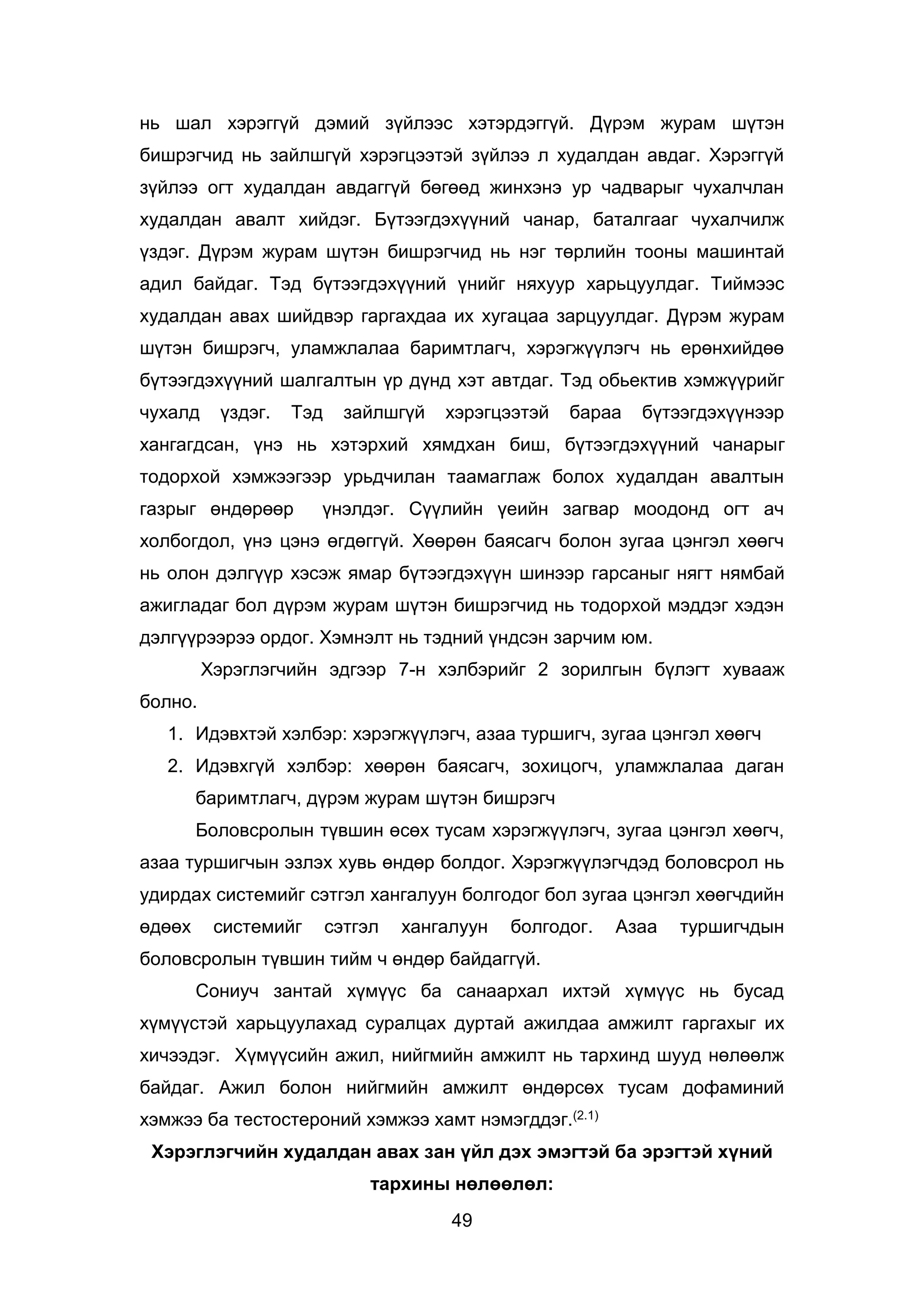 49
нь шал хэрэггүй дэмий зүйлээс хэтэрдэггүй. Дүрэм журам шүтэн
бишрэгчид нь зайлшгүй хэрэгцээтэй зүйлээ л худалдан авдаг. Хэрэггүй
зүйлээ огт худалдан авдаггүй бөгөөд жинхэнэ ур чадварыг чухалчлан
худалдан авалт хийдэг. Бүтээгдэхүүний чанар, баталгааг чухалчилж
үздэг. Дүрэм журам шүтэн бишрэгчид нь нэг төрлийн тооны машинтай
адил байдаг. Тэд бүтээгдэхүүний үнийг няхуур харьцуулдаг. Тиймээс
худалдан авах шийдвэр гаргахдаа их хугацаа зарцуулдаг. Дүрэм журам
шүтэн бишрэгч, уламжлалаа баримтлагч, хэрэгжүүлэгч нь ерөнхийдөө
бүтээгдэхүүний шалгалтын үр дүнд хэт автдаг. Тэд обьектив хэмжүүрийг
чухалд үздэг. Тэд зайлшгүй хэрэгцээтэй бараа бүтээгдэхүүнээр
хангагдсан, үнэ нь хэтэрхий хямдхан биш, бүтээгдэхүүний чанарыг
тодорхой хэмжээгээр урьдчилан таамаглаж болох худалдан авалтын
газрыг өндөрөөр үнэлдэг. Сүүлийн үеийн загвар моодонд огт ач
холбогдол, үнэ цэнэ өгдөггүй. Хөөрөн баясагч болон зугаа цэнгэл хөөгч
нь олон дэлгүүр хэсэж ямар бүтээгдэхүүн шинээр гарсаныг нягт нямбай
ажигладаг бол дүрэм журам шүтэн бишрэгчид нь тодорхой мэддэг хэдэн
дэлгүүрээрээ ордог. Хэмнэлт нь тэдний үндсэн зарчим юм.
Хэрэглэгчийн эдгээр 7-н хэлбэрийг 2 зорилгын бүлэгт хувааж
болно.
1. Идэвхтэй хэлбэр: хэрэгжүүлэгч, азаа туршигч, зугаа цэнгэл хөөгч
2. Идэвхгүй хэлбэр: хөөрөн баясагч, зохицогч, уламжлалаа даган
баримтлагч, дүрэм журам шүтэн бишрэгч
Боловсролын түвшин өсөх тусам хэрэгжүүлэгч, зугаа цэнгэл хөөгч,
азаа туршигчын эзлэх хувь өндөр болдог. Хэрэгжүүлэгчдэд боловсрол нь
удирдах системийг сэтгэл хангалуун болгодог бол зугаа цэнгэл хөөгчдийн
өдөөх системийг сэтгэл хангалуун болгодог. Азаа туршигчдын
боловсролын түвшин тийм ч өндөр байдаггүй.
Сониуч зантай хүмүүс ба санаархал ихтэй хүмүүс нь бусад
хүмүүстэй харьцуулахад суралцах дуртай ажилдаа амжилт гаргахыг их
хичээдэг. Хүмүүсийн ажил, нийгмийн амжилт нь тархинд шууд нөлөөлж
байдаг. Ажил болон нийгмийн амжилт өндөрсөх тусам дофаминий
хэмжээ ба тестостероний хэмжээ хамт нэмэгддэг.(2.1)
Хэрэглэгчийн худалдан авах зан үйл дэх эмэгтэй ба эрэгтэй хүний
тархины нөлөөлөл:
 