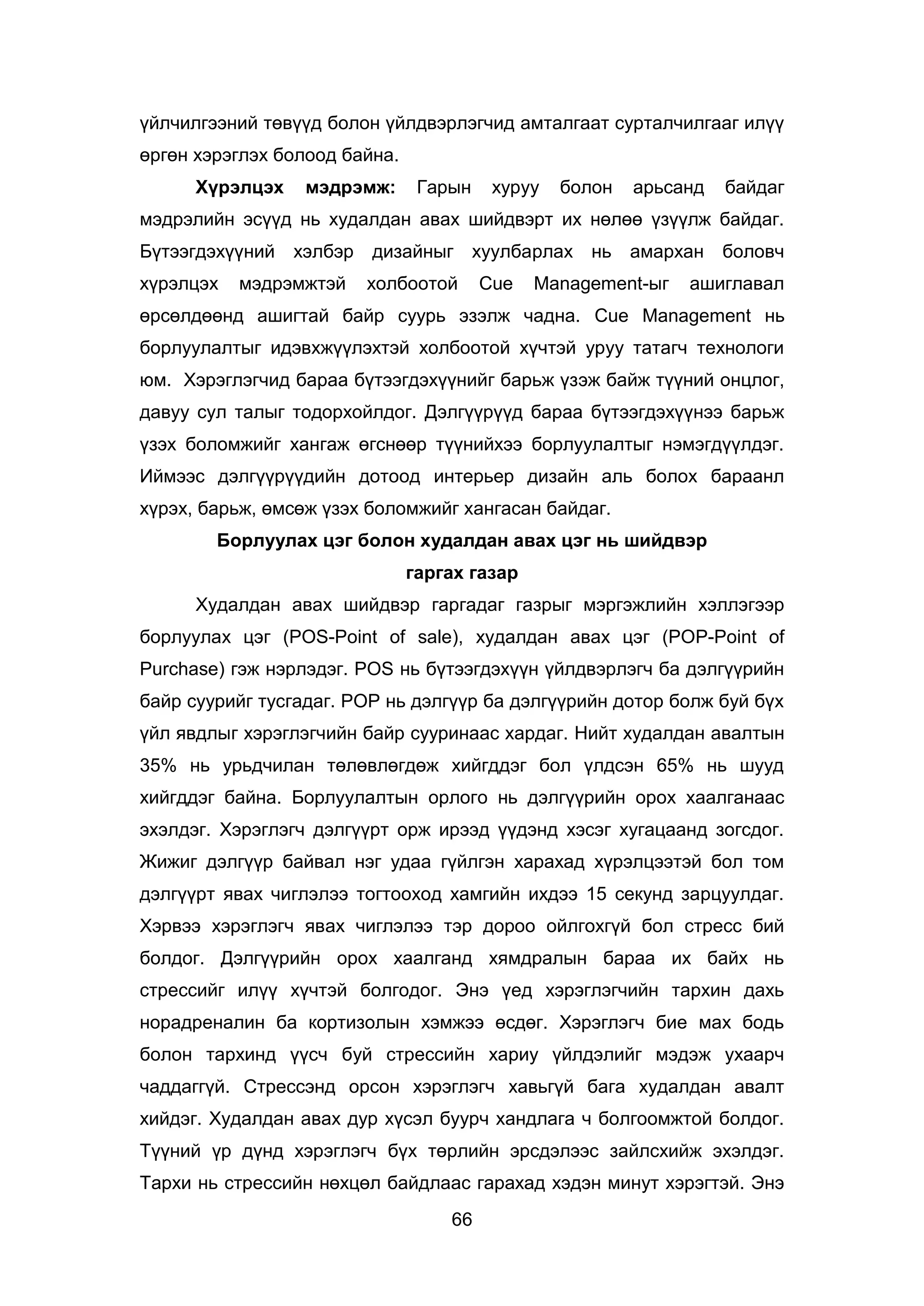 66
үйлчилгээний төвүүд болон үйлдвэрлэгчид амталгаат сурталчилгааг илүү
өргөн хэрэглэх болоод байна.
Хүрэлцэх мэдрэмж: Гарын хуруу болон арьсанд байдаг
мэдрэлийн эсүүд нь худалдан авах шийдвэрт их нөлөө үзүүлж байдаг.
Бүтээгдэхүүний хэлбэр дизайныг хуулбарлах нь амархан боловч
хүрэлцэх мэдрэмжтэй холбоотой Cue Management-ыг ашиглавал
өрсөлдөөнд ашигтай байр суурь эзэлж чадна. Cue Management нь
борлуулалтыг идэвхжүүлэхтэй холбоотой хүчтэй уруу татагч технологи
юм. Хэрэглэгчид бараа бүтээгдэхүүнийг барьж үзэж байж түүний онцлог,
давуу сул талыг тодорхойлдог. Дэлгүүрүүд бараа бүтээгдэхүүнээ барьж
үзэх боломжийг хангаж өгснөөр түүнийхээ борлуулалтыг нэмэгдүүлдэг.
Иймээс дэлгүүрүүдийн дотоод интерьер дизайн аль болох бараанл
хүрэх, барьж, өмсөж үзэх боломжийг хангасан байдаг.
Борлуулах цэг болон худалдан авах цэг нь шийдвэр
гаргах газар
Худалдан авах шийдвэр гаргадаг газрыг мэргэжлийн хэллэгээр
борлуулах цэг (POS-Point of sale), худалдан авах цэг (POP-Point of
Purchase) гэж нэрлэдэг. POS нь бүтээгдэхүүн үйлдвэрлэгч ба дэлгүүрийн
байр суурийг тусгадаг. POP нь дэлгүүр ба дэлгүүрийн дотор болж буй бүх
үйл явдлыг хэрэглэгчийн байр сууринаас хардаг. Нийт худалдан авалтын
35% нь урьдчилан төлөвлөгдөж хийгддэг бол үлдсэн 65% нь шууд
хийгддэг байна. Борлуулалтын орлого нь дэлгүүрийн орох хаалганаас
эхэлдэг. Хэрэглэгч дэлгүүрт орж ирээд үүдэнд хэсэг хугацаанд зогсдог.
Жижиг дэлгүүр байвал нэг удаа гүйлгэн харахад хүрэлцээтэй бол том
дэлгүүрт явах чиглэлээ тогтооход хамгийн ихдээ 15 секунд зарцуулдаг.
Хэрвээ хэрэглэгч явах чиглэлээ тэр дороо ойлгохгүй бол стресс бий
болдог. Дэлгүүрийн орох хаалганд хямдралын бараа их байх нь
стрессийг илүү хүчтэй болгодог. Энэ үед хэрэглэгчийн тархин дахь
норадреналин ба кортизолын хэмжээ өсдөг. Хэрэглэгч бие мах бодь
болон тархинд үүсч буй стрессийн хариу үйлдэлийг мэдэж ухаарч
чаддаггүй. Стрессэнд орсон хэрэглэгч хавьгүй бага худалдан авалт
хийдэг. Худалдан авах дур хүсэл буурч хандлага ч болгоомжтой болдог.
Түүний үр дүнд хэрэглэгч бүх төрлийн эрсдэлээс зайлсхийж эхэлдэг.
Тархи нь стрессийн нөхцөл байдлаас гарахад хэдэн минут хэрэгтэй. Энэ
 