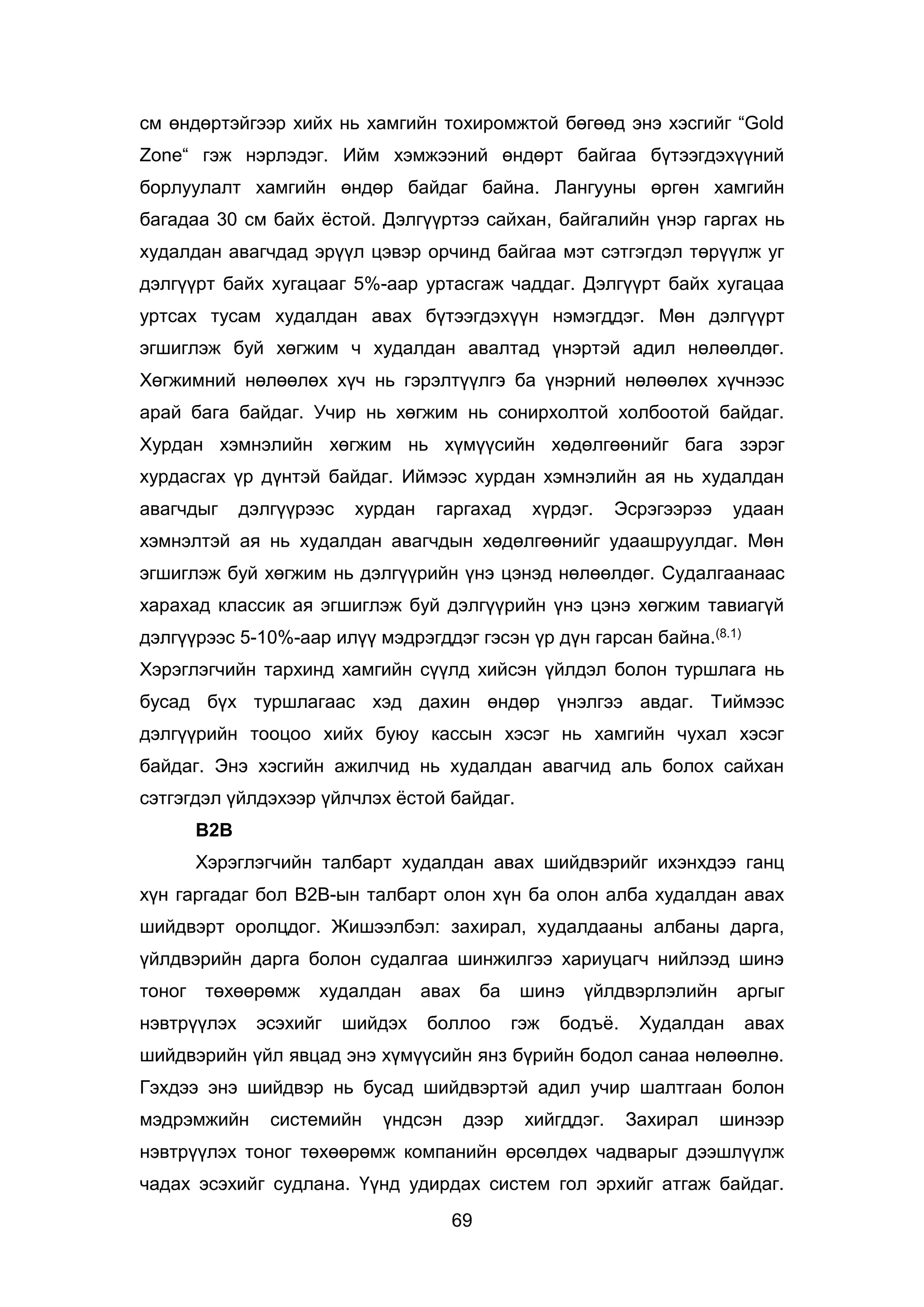 69
см өндөртэйгээр хийх нь хамгийн тохиромжтой бөгөөд энэ хэсгийг “Gold
Zone“ гэж нэрлэдэг. Ийм хэмжээний өндөрт байгаа бүтээгдэхүүний
борлуулалт хамгийн өндөр байдаг байна. Лангууны өргөн хамгийн
багадаа 30 см байх ёстой. Дэлгүүртээ сайхан, байгалийн үнэр гаргах нь
худалдан авагчдад эрүүл цэвэр орчинд байгаа мэт сэтгэгдэл төрүүлж уг
дэлгүүрт байх хугацааг 5%-аар уртасгаж чаддаг. Дэлгүүрт байх хугацаа
уртсах тусам худалдан авах бүтээгдэхүүн нэмэгддэг. Мөн дэлгүүрт
эгшиглэж буй хөгжим ч худалдан авалтад үнэртэй адил нөлөөлдөг.
Хөгжимний нөлөөлөх хүч нь гэрэлтүүлгэ ба үнэрний нөлөөлөх хүчнээс
арай бага байдаг. Учир нь хөгжим нь сонирхолтой холбоотой байдаг.
Хурдан хэмнэлийн хөгжим нь хүмүүсийн хөдөлгөөнийг бага зэрэг
хурдасгах үр дүнтэй байдаг. Иймээс хурдан хэмнэлийн ая нь худалдан
авагчдыг дэлгүүрээс хурдан гаргахад хүрдэг. Эсрэгээрээ удаан
хэмнэлтэй ая нь худалдан авагчдын хөдөлгөөнийг удаашруулдаг. Мөн
эгшиглэж буй хөгжим нь дэлгүүрийн үнэ цэнэд нөлөөлдөг. Судалгаанаас
харахад классик ая эгшиглэж буй дэлгүүрийн үнэ цэнэ хөгжим тавиагүй
дэлгүүрээс 5-10%-аар илүү мэдрэгддэг гэсэн үр дүн гарсан байна.(8.1)
Хэрэглэгчийн тархинд хамгийн сүүлд хийсэн үйлдэл болон туршлага нь
бусад бүх туршлагаас хэд дахин өндөр үнэлгээ авдаг. Тиймээс
дэлгүүрийн тооцоо хийх буюу кассын хэсэг нь хамгийн чухал хэсэг
байдаг. Энэ хэсгийн ажилчид нь худалдан авагчид аль болох сайхан
сэтгэгдэл үйлдэхээр үйлчлэх ёстой байдаг.
В2В
Хэрэглэгчийн талбарт худалдан авах шийдвэрийг ихэнхдээ ганц
хүн гаргадаг бол В2В-ын талбарт олон хүн ба олон алба худалдан авах
шийдвэрт оролцдог. Жишээлбэл: захирал, худалдааны албаны дарга,
үйлдвэрийн дарга болон судалгаа шинжилгээ хариуцагч нийлээд шинэ
тоног төхөөрөмж худалдан авах ба шинэ үйлдвэрлэлийн аргыг
нэвтрүүлэх эсэхийг шийдэх боллоо гэж бодъё. Худалдан авах
шийдвэрийн үйл явцад энэ хүмүүсийн янз бүрийн бодол санаа нөлөөлнө.
Гэхдээ энэ шийдвэр нь бусад шийдвэртэй адил учир шалтгаан болон
мэдрэмжийн системийн үндсэн дээр хийгддэг. Захирал шинээр
нэвтрүүлэх тоног төхөөрөмж компанийн өрсөлдөх чадварыг дээшлүүлж
чадах эсэхийг судлана. Үүнд удирдах систем гол эрхийг атгаж байдаг.
 