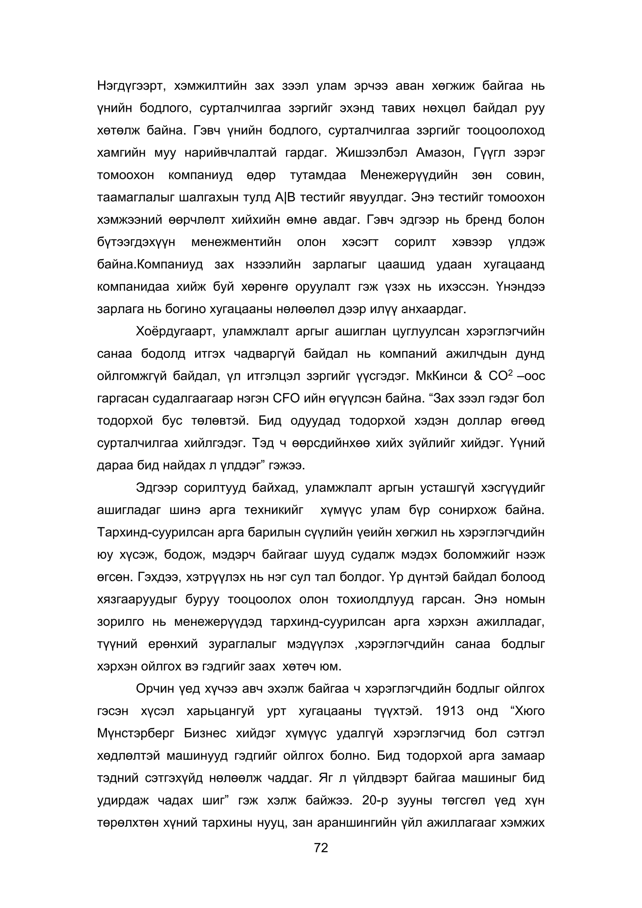 72
Нэгдүгээрт, хэмжилтийн зах зээл улам эрчээ аван хөгжиж байгаа нь
үнийн бодлого, сурталчилгаа зэргийг эхэнд тавих нөхцөл байдал руу
хөтөлж байна. Гэвч үнийн бодлого, сурталчилгаа зэргийг тооцоолоход
хамгийн муу нарийвчлалтай гардаг. Жишээлбэл Амазон, Гүүгл зэрэг
томоохон компаниуд өдөр тутамдаа Менежерүүдийн зөн совин,
таамаглалыг шалгахын тулд А|B тестийг явуулдаг. Энэ тестийг томоохон
хэмжээний өөрчлөлт хийхийн өмнө авдаг. Гэвч эдгээр нь бренд болон
бүтээгдэхүүн менежментийн олон хэсэгт сорилт хэвээр үлдэж
байна.Компаниуд зах нзээлийн зарлагыг цаашид удаан хугацаанд
компанидаа хийж буй хөрөнгө оруулалт гэж үзэх нь ихэссэн. Үнэндээ
зарлага нь богино хугацааны нөлөөлөл дээр илүү анхаардаг.
Хоёрдугаарт, уламжлалт аргыг ашиглан цуглуулсан хэрэглэгчийн
санаа бодолд итгэх чадваргүй байдал нь компаний ажилчдын дунд
ойлгомжгүй байдал, үл итгэлцэл зэргийг үүсгэдэг. МкКинси & СО2 –оос
гаргасан судалгаагаар нэгэн CFO ийн өгүүлсэн байна. “Зах зээл гэдэг бол
тодорхой бус төлөвтэй. Бид одуудад тодорхой хэдэн доллар өгөөд
сурталчилгаа хийлгэдэг. Тэд ч өөрсдийнхөө хийх зүйлийг хийдэг. Үүний
дараа бид найдах л үлддэг” гэжээ.
Эдгээр сорилтууд байхад, уламжлалт аргын усташгүй хэсгүүдийг
ашигладаг шинэ арга техникийг хүмүүс улам бүр сонирхож байна.
Тархинд-суурилсан арга барилын сүүлийн үеийн хөгжил нь хэрэглэгчдийн
юу хүсэж, бодож, мэдэрч байгааг шууд судалж мэдэх боломжийг нээж
өгсөн. Гэхдээ, хэтрүүлэх нь нэг сул тал болдог. Үр дүнтэй байдал болоод
хязгааруудыг буруу тооцоолох олон тохиолдлууд гарсан. Энэ номын
зорилго нь менежерүүдэд тархинд-суурилсан арга хэрхэн ажилладаг,
түүний ерөнхий зураглалыг мэдүүлэх ,хэрэглэгчдийн санаа бодлыг
хэрхэн ойлгох вэ гэдгийг заах хөтөч юм.
Орчин үед хүчээ авч эхэлж байгаа ч хэрэглэгчдийн бодлыг ойлгох
гэсэн хүсэл харьцангуй урт хугацааны түүхтэй. 1913 онд “Хюго
Мүнстэрберг Бизнес хийдэг хүмүүс удалгүй хэрэглэгчид бол сэтгэл
хөдлөлтэй машинууд гэдгийг ойлгох болно. Бид тодорхой арга замаар
тэдний сэтгэхүйд нөлөөлж чаддаг. Яг л үйлдвэрт байгаа машиныг бид
удирдаж чадах шиг” гэж хэлж байжээ. 20-р зууны төгсгөл үед хүн
төрөлхтөн хүний тархины нууц, зан араншингийн үйл ажиллагааг хэмжих
 