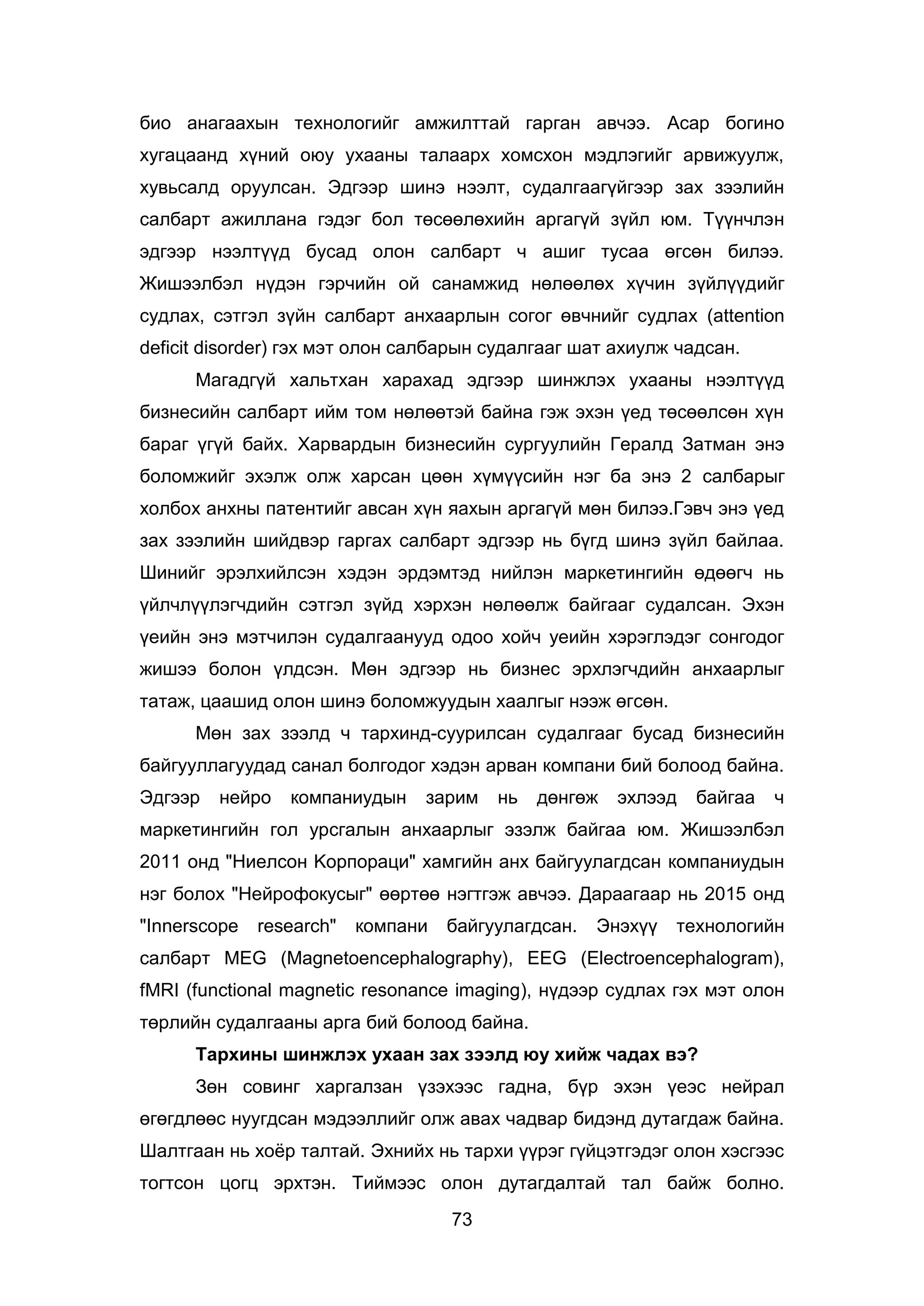 73
био анагаахын технологийг амжилттай гарган авчээ. Асар богино
хугацаанд хүний оюу ухааны талаарх хомсхон мэдлэгийг арвижуулж,
хувьсалд оруулсан. Эдгээр шинэ нээлт, судалгаагүйгээр зах зээлийн
салбарт ажиллана гэдэг бол төсөөлөхийн аргагүй зүйл юм. Түүнчлэн
эдгээр нээлтүүд бусад олон салбарт ч ашиг тусаа өгсөн билээ.
Жишээлбэл нүдэн гэрчийн ой санамжид нөлөөлөх хүчин зүйлүүдийг
судлах, сэтгэл зүйн салбарт анхаарлын согог өвчнийг судлах (attention
deficit disorder) гэх мэт олон салбарын судалгааг шат ахиулж чадсан.
Магадгүй хальтхан харахад эдгээр шинжлэх ухааны нээлтүүд
бизнесийн салбарт ийм том нөлөөтэй байна гэж эхэн үед төсөөлсөн хүн
бараг үгүй байх. Харвардын бизнесийн сургуулийн Гералд Затман энэ
боломжийг эхэлж олж харсан цөөн хүмүүсийн нэг ба энэ 2 салбарыг
холбох анхны патентийг авсан хүн яахын аргагүй мөн билээ.Гэвч энэ үед
зах зээлийн шийдвэр гаргах салбарт эдгээр нь бүгд шинэ зүйл байлаа.
Шинийг эрэлхийлсэн хэдэн эрдэмтэд нийлэн маркетингийн өдөөгч нь
үйлчлүүлэгчдийн сэтгэл зүйд хэрхэн нөлөөлж байгааг судалсан. Эхэн
үеийн энэ мэтчилэн судалгаанууд одоо хойч уеийн хэрэглэдэг сонгодог
жишээ болон үлдсэн. Мөн эдгээр нь бизнес эрхлэгчдийн анхаарлыг
татаж, цаашид олон шинэ боломжуудын хаалгыг нээж өгсөн.
Мөн зах зээлд ч тархинд-суурилсан судалгааг бусад бизнесийн
байгууллагуудад санал болгодог хэдэн арван компани бий болоод байна.
Эдгээр нейро компаниудын зарим нь дөнгөж эхлээд байгаа ч
маркетингийн гол урсгалын анхаарлыг эзэлж байгаа юм. Жишээлбэл
2011 онд "Ниелсон Kорпораци" хамгийн анх байгуулагдсан компаниудын
нэг болох "Нейрофокусыг" өөртөө нэгтгэж авчээ. Дараагаар нь 2015 онд
"Innerscope research" компани байгуулагдсан. Энэхүү технологийн
салбарт MEG (Magnetoencephalography), EEG (Electroencephalogram),
fMRI (functional magnetic resonance imaging), нүдээр судлах гэх мэт олон
төрлийн судалгааны арга бий болоод байна.
Тархины шинжлэх ухаан зах зээлд юу хийж чадах вэ?
Зөн совинг харгалзан үзэхээс гадна, бүр эхэн үеэс нейрал
өгөгдлөөс нуугдсан мэдээллийг олж авах чадвар бидэнд дутагдаж байна.
Шалтгаан нь хоёр талтай. Эхнийх нь тархи үүрэг гүйцэтгэдэг олон хэсгээс
тогтсон цогц эрхтэн. Тиймээс олон дутагдалтай тал байж болно.
 
