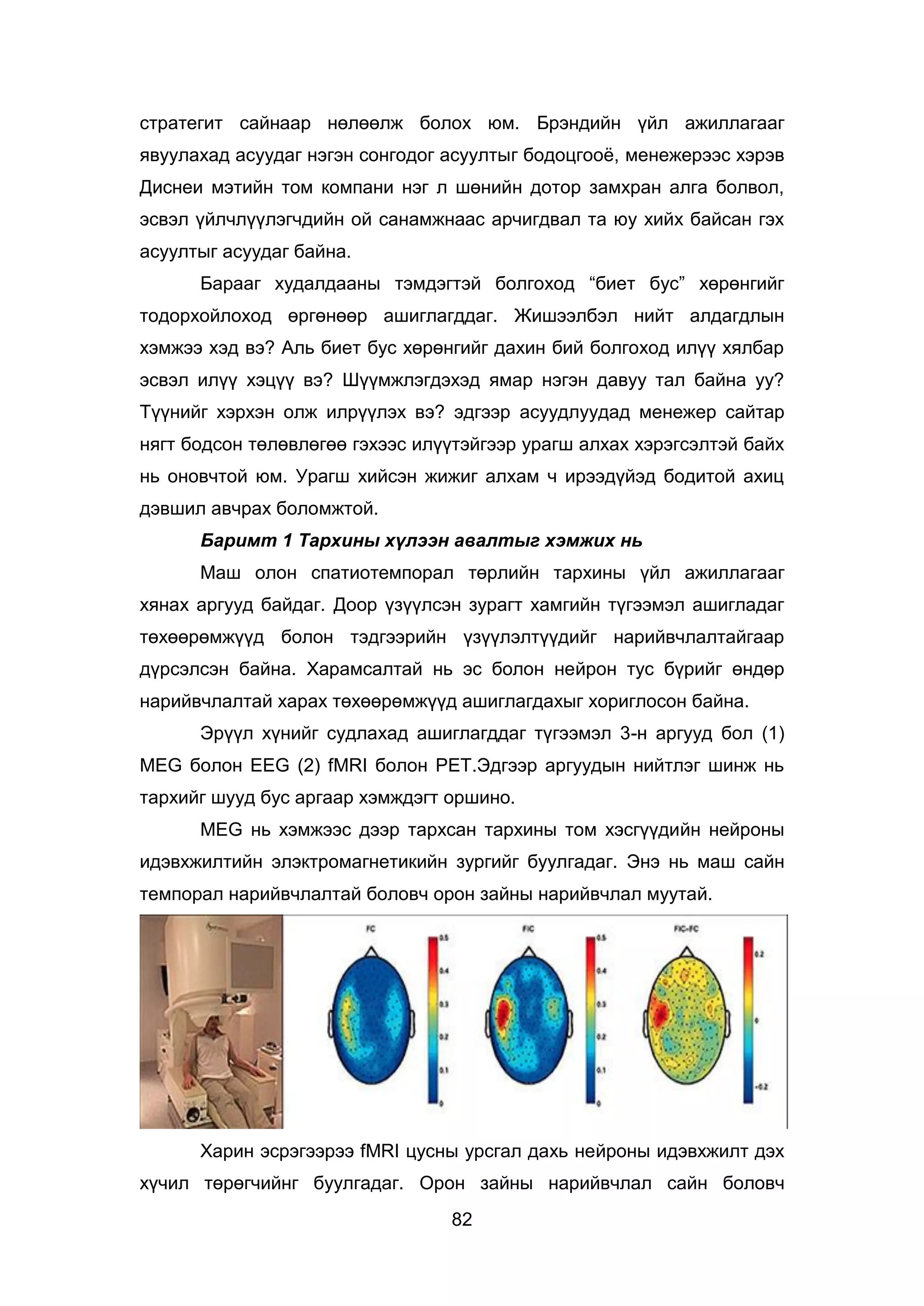 82
стратегит сайнаар нөлөөлж болох юм. Брэндийн үйл ажиллагааг
явуулахад асуудаг нэгэн сонгодог асуултыг бодоцгооё, менежерээс хэрэв
Диснеи мэтийн том компани нэг л шөнийн дотор замхран алга болвол,
эсвэл үйлчлүүлэгчдийн ой санамжнаас арчигдвал та юу хийх байсан гэх
асуултыг асуудаг байна.
Барааг худалдааны тэмдэгтэй болгоход “биет бус” хөрөнгийг
тодорхойлоход өргөнөөр ашиглагддаг. Жишээлбэл нийт алдагдлын
хэмжээ хэд вэ? Аль биет бус хөрөнгийг дахин бий болгоход илүү хялбар
эсвэл илүү хэцүү вэ? Шүүмжлэгдэхэд ямар нэгэн давуу тал байна уу?
Түүнийг хэрхэн олж илрүүлэх вэ? эдгээр асуудлуудад менежер сайтар
нягт бодсон төлөвлөгөө гэхээс илүүтэйгээр урагш алхах хэрэгсэлтэй байх
нь оновчтой юм. Урагш хийсэн жижиг алхам ч ирээдүйэд бодитой ахиц
дэвшил авчрах боломжтой.
Баримт 1 Тархины хүлээн авалтыг хэмжих нь
Маш олон спатиотемпорал төрлийн тархины үйл ажиллагааг
хянах аргууд байдаг. Доор үзүүлсэн зурагт хамгийн түгээмэл ашигладаг
төхөөрөмжүүд болон тэдгээрийн үзүүлэлтүүдийг нарийвчлалтайгаар
дүрсэлсэн байна. Харамсалтай нь эс болон нейрон тус бүрийг өндөр
нарийвчлалтай харах төхөөрөмжүүд ашиглагдахыг хориглосон байна.
Эрүүл хүнийг судлахад ашиглагддаг түгээмэл 3-н аргууд бол (1)
MEG болон EEG (2) fMRI болон PET.Эдгээр аргуудын нийтлэг шинж нь
тархийг шууд бус аргаар хэмждэгт оршино.
MEG нь хэмжээс дээр тархсан тархины том хэсгүүдийн нейроны
идэвхжилтийн элэктромагнетикийн зургийг буулгадаг. Энэ нь маш сайн
темпорал нарийвчлалтай боловч орон зайны нарийвчлал муутай.
Харин эсрэгээрээ fMRI цусны урсгал дахь нейроны идэвхжилт дэх
хүчил төрөгчийнг буулгадаг. Орон зайны нарийвчлал сайн боловч
 