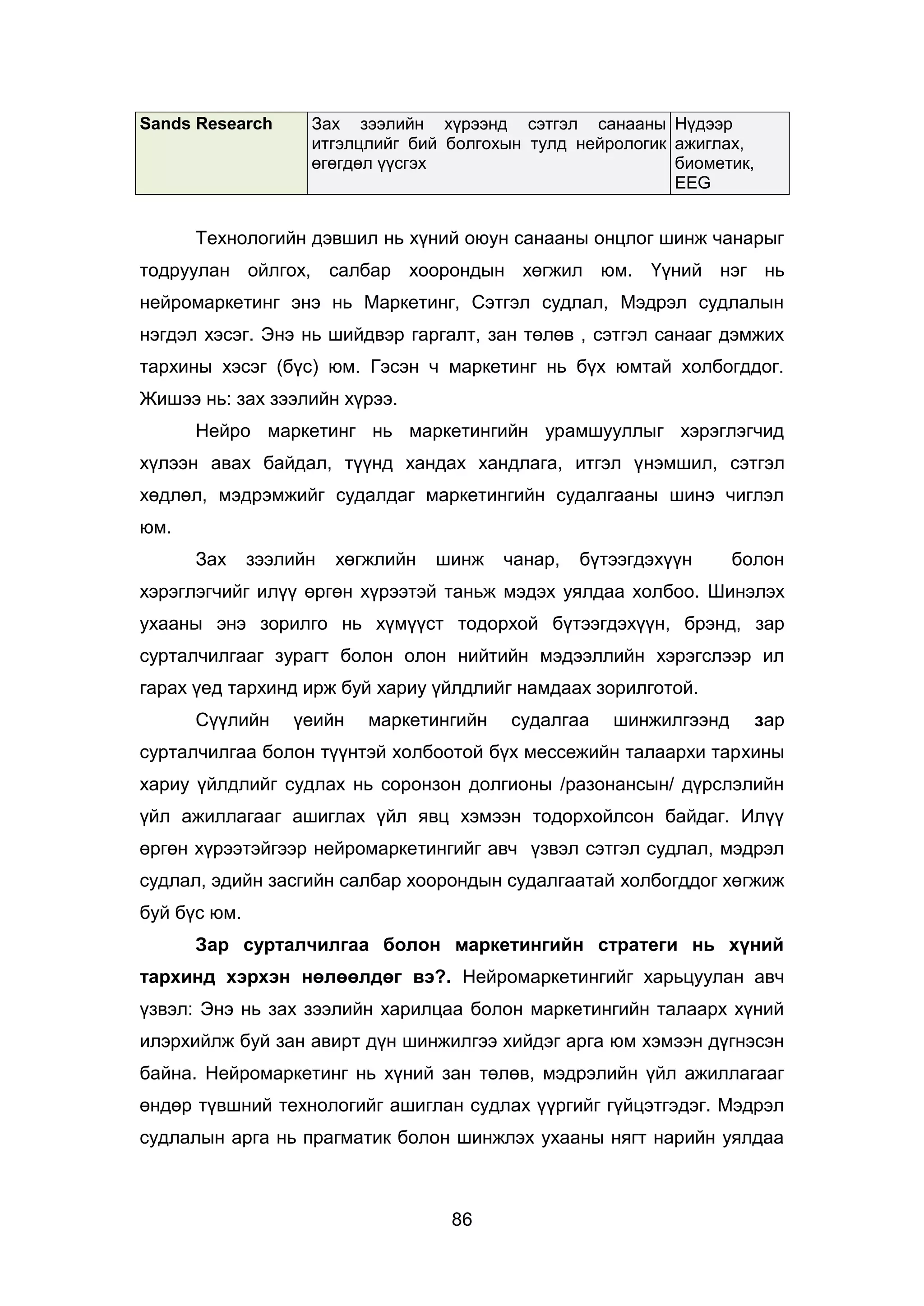 86
Sands Research Зах зээлийн хүрээнд сэтгэл санааны
итгэлцлийг бий болгохын тулд нейрологик
өгөгдөл үүсгэх
Нүдээр
ажиглах,
биометик,
EEG
Технологийн дэвшил нь хүний оюун санааны онцлог шинж чанарыг
тодруулан ойлгох, салбар хоорондын хөгжил юм. Үүний нэг нь
нейромаркетинг энэ нь Маркетинг, Сэтгэл судлал, Мэдрэл судлалын
нэгдэл хэсэг. Энэ нь шийдвэр гаргалт, зан төлөв , сэтгэл санааг дэмжих
тархины хэсэг (бүс) юм. Гэсэн ч маркетинг нь бүх юмтай холбогддог.
Жишээ нь: зах зээлийн хүрээ.
Нейро маркетинг нь маркетингийн урамшууллыг хэрэглэгчид
хүлээн авах байдал, түүнд хандах хандлага, итгэл үнэмшил, сэтгэл
хөдлөл, мэдрэмжийг судалдаг маркетингийн судалгааны шинэ чиглэл
юм.
Зах зээлийн хөгжлийн шинж чанар, бүтээгдэхүүн болон
хэрэглэгчийг илүү өргөн хүрээтэй таньж мэдэх уялдаа холбоо. Шинэлэх
ухааны энэ зорилго нь хүмүүст тодорхой бүтээгдэхүүн, брэнд, зар
сурталчилгааг зурагт болон олон нийтийн мэдээллийн хэрэгслээр ил
гарах үед тархинд ирж буй хариу үйлдлийг намдаах зорилготой.
Сүүлийн үеийн маркетингийн судалгаа шинжилгээнд зар
сурталчилгаа болон түүнтэй холбоотой бүх мессежийн талаархи тархины
хариу үйлдлийг судлах нь соронзон долгионы /разонансын/ дүрслэлийн
үйл ажиллагааг ашиглах үйл явц хэмээн тодорхойлсон байдаг. Илүү
өргөн хүрээтэйгээр нейромаркетингийг авч үзвэл сэтгэл судлал, мэдрэл
судлал, эдийн засгийн салбар хоорондын судалгаатай холбогддог хөгжиж
буй бүс юм.
Зар сурталчилгаа болон маркетингийн стратеги нь хүний
тархинд хэрхэн нөлөөлдөг вэ?. Нейромаркетингийг харьцуулан авч
үзвэл: Энэ нь зах зээлийн харилцаа болон маркетингийн талаарх хүний
илэрхийлж буй зан авирт дүн шинжилгээ хийдэг арга юм хэмээн дүгнэсэн
байна. Нейромаркетинг нь хүний зан төлөв, мэдрэлийн үйл ажиллагааг
өндөр түвшний технологийг ашиглан судлах үүргийг гүйцэтгэдэг. Мэдрэл
судлалын арга нь прагматик болон шинжлэх ухааны нягт нарийн уялдаа
 