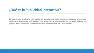 ¿Qué es la Publicidad Interactiva?
Es aquella que implica la interacción del usuario para poder consumir o accesar al mensaje
publicitario. Los medios en los cuales esta publicidad se desenvuelve son las redes sociales, las
paginas web y terminales que esta adaptadas expresamente para esta función.
 