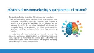 ¿Qué es el neuromarketing y qué permite el mismo?
Según Néstor Braidot en su libro “Neuromarketing en acción”:
◦ El neuromarketing puede definirse como una disciplina que
investiga y estudia los procesos cerebrales que explican la
conducta y la toma de decisiones de las personas en los
campos de acción del marketing tradicional: inteligencia de
mercado diseño de productos y servicios, comunicaciones,
precios, branding, posicionamiento, targeting, canales y
ventas.
De modo que el neuromarketing nos permite conocer las
respuestas químicas de las personas en su rol de consumidores, es
decir, explorar la mentalidad del cliente para determinar sus
deseos y de acuerdo a ellos poder elegir la estrategia de marketing
apropiada según el caso que se presente.
 