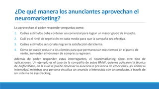 ¿De qué manera los anunciantes aprovechan el
neuromarketing?
Lo aprovechan al poder responder preguntas como:
1. Cuáles estímulos debe contener un comercial para lograr un mayor grado de impacto.
2. Cuál es el nivel de repetición en cada medio para que la campaña sea efectiva.
3. Cuáles estímulos sensoriales logran la satisfacción del cliente.
4. Cómo se puede seducir a los clientes para que permanezcan mas tiempo en el punto de
vente, aumenten el volumen de compras y regresen.
Además de poder responder estas interrogantes, el neuromarketing tiene otro tipo de
aplicaciones. Un ejemplo es el caso de la compañia de autos BMW, quienes aplicaron la técnica
de biofeedback, en la cual se puede observar la ausencia o presencia de emociones, así como su
intensidad, mientras una persona visualiza un anuncio o interactúa con un producto, a través de
un sistema de eye-tracking.
 