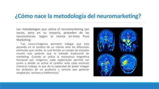 ¿Cómo nace la metodología del neuromarketing?
Las metodologías que utiliza el neuromarketing son
varias, pero en su mayoría, proceden de las
neurociencias. Según la revista en-linea Puro
Marketing:
“Las neuro-imágenes permiten indagar que esta
pasando en el cerebro de un cliente ante los diferentes
estímulos que recibe, lo cual brinda un campo de estudios
mucho mas potente que el método tradicional de
marketing. Cuando se utiliza la resonancia magnética
funcional por imágenes, cada exploración permite ver
como y donde se activa el cerebro ante cada estimulo
mientras trabaja, lo que da la capacidad de poder indagar
los atributos de un producto o servicio que generan
aceptación, rechazo o indiferencia.”
 