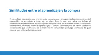 Similitudes entre el aprendizaje y la compra
El aprendizaje es esencial para el proceso de consumo, pues gran parte del comportamiento del
consumidor es aprendido a través de los años. Todo lo que nos rodea nos influye al
proporcionar experiencias de aprendizaje que luego influirán en la manera en que consumimos
o compramos. De modo en que el aprendizaje y la compra coinciden pues en ambos se crea un
conocimiento que se almacena en la memoria del consumidor que luego se utilizara de igual
manera para influir próximas comprar.
 
