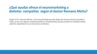 ¿Qué ayudas ofrece el neuromarketing a
distintas compañías según el doctor Romano Micha?
Según el Dr. Romano Micha, el neuromarketing permite llegar de manera directa al publico
meta, ya sea con alguna campaña política o de publicidad, porque estudia al individuo desde
adentro, basándose en sus funciones cerebrales.
 
