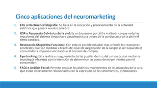 Cinco aplicaciones del neuromarketing
1. EEG o Electroencefalografía: Se basa en la recepción y procesamiento de la actividad
eléctrica que genera nuestro cerebro.
2. GSR o Respuesta Galvánica de la piel: Es un biosensor portátil e inalámbrico que mide las
reacciones del sistema simpático y parasimpático a través de la conductacia de la piel y el
ritmo cardiaco.
3. Resonancia Magnética Funcional: Con esta es posible estudiar mas a fondo las reacciones
cerebrales que son medidas a través del nivel de oxigenación de la sangre al ser expuesto el
consumidor a impulsos vinculados a al decisión de compra.
4. Eye-tracking: Esta realiza un seguimiento de las pupilas dentro del campo ocular mediante
tecnología infrarroja con la intención de determinar las zonas de mayor interés para el
consumidor.
5. FACS o Análisis Facial: Permite analizar los distintos movimientos de los músculos de la cara,
que están directamente relacionados con la expresión de los sentimientos y emociones.
 