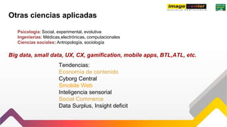 Otras ciencias aplicadas
Psicología: Social, experimental, evolutiva
Ingenierías: Médicas,electrónicas, computacionales
Ciencias sociales: Antropología, sociología
Tendencias:
Economía de contenido
Cyborg Central
Smobile Web
Inteligencia sensorial
Social Commerce
Data Surplus, Insight deficit
Big data, small data, UX, CX, gamification, mobile apps, BTL,ATL, etc.
 