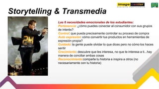 Storytelling & Transmedia
Las 6 necesidades emocionales de los estudiantes:
Pertenencia: ¿cómo puedes conectar al consumidor con sus grupos
de interés?
Control: que pueda precisamente controlar su proceso de compra
Auto expresión: cómo convertir tus productos en herramientas de
expresión propia?
Cuidado: la gente puede olvidar lo que dices pero no cómo los haces
sentir
Crecimiento: descubre que les interesa, no que te interesa a ti...hay
manera de conciliar ambas cosas
Reconocimiento:comparte tu historia e inspira a otros (no
necesariamente con tu historia)
 
