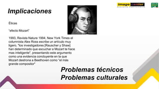 Implicaciones
Éticas
“efecto Mozart”
1993, Revista Nature 1994, New York Times el
columnista Alex Ross escribe un artículo muy
ligero, "los investigadores [Rauscher y Shaw]
han determinado que escuchar a Mozart te hace
mas inteligente", presentando este argumento
como una evidencia concluyente en la que
Mozart destrona a Beethoven como “el más
grande compositor"
Problemas técnicos
Problemas culturales
 