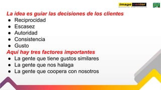 La idea es guiar las decisiones de los clientes
● Reciprocidad
● Escasez
● Autoridad
● Consistencia
● Gusto
Aquí hay tres factores importantes
● La gente que tiene gustos similares
● La gente que nos halaga
● La gente que coopera con nosotros
 