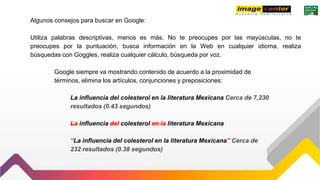Algunos consejos para buscar en Google:
Utiliza palabras descriptivas, menos es más. No te preocupes por las mayúsculas, no te
preocupes por la puntuación, busca información en la Web en cualquier idioma, realiza
búsquedas con Goggles, realiza cualquier cálculo, búsqueda por voz.
Google siempre va mostrando contenido de acuerdo a la proximidad de
términos, elimina los artículos, conjunciones y preposiciones:
La influencia del colesterol en la literatura Mexicana Cerca de 7,230
resultados (0.43 segundos)
La influencia del colesterol en la literatura Mexicana
“La influencia del colesterol en la literatura Mexicana” Cerca de
232 resultados (0.38 segundos)
 