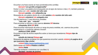 Encontrar una frase exacta se hace poniéndola entre comillas:
Ejemplo"una gordita amigajonadita"
Excluir o incluir una palabra de la búsqueda con el signo de menos o más (-/+), también podemos
excluir sitios con -site: nombre del sitio web:
Ejemplo pandas -site:wikipedia.org
Búsqueda de una palabra dentro de un sitio palabra site:nombre del sitio web:
Ejemplo colesterol site:aslagado.com
Uso de asteriscos (*) para términos variables:
"más vale * que * volando"
Para encontrar un término u otro usamos término OR término
olimpiadas 2014 OR 2018
Para encontrar información de entre un rango de precio,medidas, etc. usamos dos puntos
suspensivos (x..y) entre los valores a buscar:
teléfonos $300..$2000
Encontrar un tipo de archivo específico sobre un tema que necesitamos filetype:tipo de
archivo:
estudio de internet filetype:ppt
Búsqueda de páginas similares a lo que queremos encontrar usando related:y la paǵina de la
que queremos algo similar:
related:https://www.hashtracking.com/
Definiciones con define:Palabra a definir:
define:Hada
Términos similares o sinónimos con una tilde (~)
Navidad ~recetas de postres
 