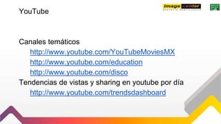 YouTube
Canales temáticos
http://www.youtube.com/YouTubeMoviesMX
http://www.youtube.com/education
http://www.youtube.com/disco
Tendencias de vistas y sharing en youtube por día
http://www.youtube.com/trendsdashboard
 