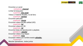 Encontrar un canal:
caricaturas, channel
Limitar la búsqueda:
superman, this week
Videos o material oficiales, no de fans:
superman, partner
Encontrar películas:
superman, movie
Encontrar videos de alta calidad (HD):
superman, hd
Encontrar videos en 3D:
superman, 3d
Encontrar listas de reproducción o playlists:
pentatonix, playlist
Encontrar videos muy largos:
superman, long
Encontrar videos con nombre exacto allintitle:
"superman"
Mezclar operadores...todos juntos
 