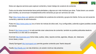 Estos son algunos servicios para capturar contenido y hacer trabajo de curaduría de contenido
Cada una de estas herramientas tiene particularidades y algunas son más intuitivas que otras. Todas tienen una versión
para móviles y se sincronizan inmediatamente entre versiones ya que son servicios de nube
Diigo https://www.diigo.com genera comunidades de curadores de contenido y grupos de interés, forma una red social de
contenido y además de administración.
Pulse.me https://www.pulse.me/ es un lector de noticias de sitios web, muy configurable y además sugiere posibles canales
de noticias.
Scoop.it http://www.scoop.it/ no solo permite crear colecciones de contenido, también es posible publicarlas desde la
herramienta a un sitio web en wordpress
Evernote http://evernote.com/ toma notas, audios, video, reporta comida, agendas, dibujos, etc. ideal para
tomar ideas y notas.
Clearly Springpad http://springpad.com permite guardar contenido para “leerlo después”
Feedly http://feedly.com es más dinámico y la versión móvil es más atractiva
 