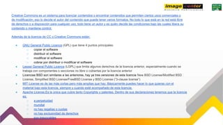 Creative Commons es un sistema para licenciar contenidos o encontrar contenidos que permiten ciertos usos comerciales o
de modificación, eso lo decide el autor del contenido que puede tener varios formatos. No todo lo que está en la red está libre
de derechos o a disposición para cualquier uso, todo tiene un autor y es quién decide las condiciones bajo las cuales libera su
contenido o mantiene control.
Además de la licencia de CC o Creative Commons están:
● GNU General Public Licence (GPL) que tiene 4 puntos principales:
o copiar el software
o distribuir el software
o modificar el software
o cobrar por distribuir o modificar el software
● Lesser General Public Licence (LGPL) que limita algunos derechos de la licencia anterior, especialmente cuando se
trabaja con componentes o secciones no libre o cubiertas por la licencia anterior
● Licencias BSD son similares a las anteriores, hay ya tres versiones de esta licencia New BSD License/Modified BSD
License, Simplified BSD License/FreeBSD License y BSD License (“3-clause license”)
● MIT License es de las más cortas pero más amplias que hay. Básicamente puedes hacer lo que quieras con el
material bajo esta licencia, siempre y cuando esté acompañado de esta licencia.
● Apache License,Es la única que cubre tanto Copyrights y patentes. Dentro de sus declaraciones tenemos que la licencia
es:
o a perpetuidad
o mundial
o no hay regalías o cuotas
o no hay exclusividad de derechos
o son irrevocables
 
