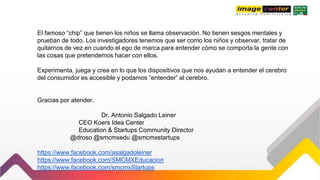 El famoso “chip” que tienen los niños se llama observación. No tienen sesgos mentales y
prueban de todo. Los investigadores tenemos que ser como los niños y observar, tratar de
quitarnos de vez en cuando el ego de marca para entender cómo se comporta la gente con
las cosas que pretendemos hacer con ellos.
Experimenta, juega y crea en lo que los dispositivos que nos ayudan a entender el cerebro
del consumidor es accesible y podamos “entender” al cerebro.
Gracias por atender.
Dr. Antonio Salgado Leiner
CEO Koers Idea Center
Education & Startups Community Director
@droso @smcmxedu @smcmxstartups
https://www.facebook.com/asalgadoleiner
https://www.facebook.com/SMCMXEducacion
https://www.facebook.com/smcmxStartups
 
